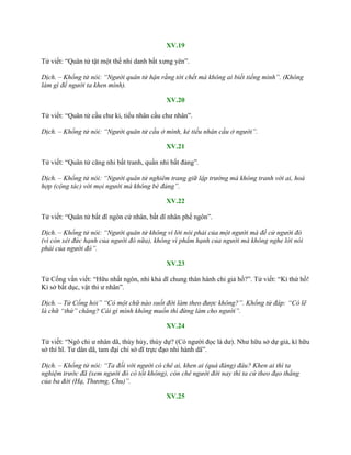 XV.19
Tử viết: “Quân tử tật một thế nhi danh bất xƣng yên”.
Dịch. – Khổng tử nói: “Người quân tử hận rằng tới chết mà không ai biết tiếng mình”. (Không
làm gì để người ta khen mình).
XV.20
Tử viết: “Quân tử cầu chƣ kỉ, tiểu nhân cầu chƣ nhân”.
Dịch. – Khổng tử nói: “Người quân tử cầu ở mình, kẻ tiểu nhân cầu ở người”.
XV.21
Tử viết: “Quân tử căng nhi bất tranh, quần nhi bất đảng”.
Dịch. – Khổng tử nói: “Người quân tử nghiêm trang giữ lập trường mà không tranh với ai, hoà
hợp (cộng tác) với mọi người mà không bè đảng”.
XV.22
Tử viết: “Quân tử bất dĩ ngôn cử nhân, bất dĩ nhân phế ngôn”.
Dịch. – Khổng tử nói: “Người quân tử không vì lời nói phải của một người mà đề cử người đó
(vì còn xét đức hạnh của người đó nữa), không vì phẩm hạnh của người mà không nghe lời nói
phải của người đó”.
XV.23
Tử Cống vấn viết: “Hữu nhất ngôn, nhi khả dĩ chung thân hành chi giả hồ?”. Tử viết: “Kì thứ hồ!
Kỉ sở bất dục, vật thi ƣ nhân”.
Dịch. – Tử Cống hỏi” “Có một chữ nào suốt đời làm theo được không?”. Khổng tử đáp: “Có lẽ
là chữ “thứ” chăng? Cái gì mình không muốn thì đừng làm cho người”.
XV.24
Tử viết: “Ngô chi ƣ nhân dã, thùy hủy, thùy dự? (Có ngƣời đọc là dƣ). Nhƣ hữu sở dự giả, kì hữu
sở thí hĩ. Tƣ dân dã, tam đại chi sở dĩ trực đạo nhi hành dã”.
Dịch. – Khổng tử nói: “Ta đối với người có chê ai, khen ai (quá đáng) đâu? Khen ai thì ta
nghiệm trước đã (xem người đó có tốt không), còn chê người đời nay thì ta cứ theo đạo thẳng
của ba đời (Hạ, Thương, Chu)”.
XV.25
 