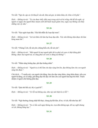 Tử viết: “Ngô do cập sử chi khuyết văn dã, hữu mã giả, tá nhân thừa chi. Kim vô hĩ phù”.
Dịch. – Khổng tử nói: “Ta còn được thấy (đời xưa) trong sách sử bỏ trống chữ để tồn nghi, và
người có ngựa cho người khác mượn cưỡi (để huấn luyện giùm cho), ngày nay không còn thấy
những việc ấy nữa”.
XV.26
Tử viết: “Xảo ngôn loạn đức. Tiểu bất nhẫn tắc loạn đại mƣu”.
Dịch. – Khổng tử nói: “Lời nói khéo thì làm bại hoại đạo đức. Việc nhỏ không nhịn được thì làm
hỏng mưu lớn”.
XV.27
Tử viết: “Chúng ố chi, tất sát yên; chúng hiếu chi, tất sát yên”.
Dịch. – Khổng tử nói: “Một người bị mọi người ghét thì ta phải xét xem có thật đáng ghét
không; được mọi người ưa, ta cũng phải xét xem có đáng ưa không?”.
XV.28
Tử viết: “Nhân năng hoằng đạo, phi đạo hoằng nhân”.
Dịch. – Khổng tử nói: “Người ta có thể làm cho đạo rộng lớn lên, đạo không làm cho con người
rộng lớn được”.
Chú thích. – Ý muốn nói: con ngƣời chủ động, làm cho đạo sáng thêm, rộng thêm đƣợc; nếu con
ngƣời bị động, cứ cố chấp, giữ đúng đạo thì đạo chỉ làm cho con ngƣời hoá hẹp hòi thôi. Trách
nhiệm ở ngƣời chứ không phải đạo.
XV.29
Tử viết: “Quá nhi bất cải, thị vị quá hĩ!”.
Dịch. – Khổng tử nói: “Có lỗi mà không sửa, như vậy mới thật là có lỗi!”.
XV.30
Tử viết: “Ngô thƣờng chung nhật bất thực, chung dạ bất tẩm, dĩ tƣ, vô ích, bất nhƣ học dã”.
Dịch. – Khổng tử nói: “Ta có lần suốt ngày không ăn, trọn đêm không ngủ, để suy nghĩ nhưng
vô ích, không bằng học”.
XV.31
 
