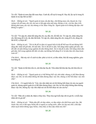 Tử viết: “Quân tử mƣu đạo bất mƣu thực. Canh dã, nỗi tại kì trung hĩ. Học dã, lộc tại kì trung hĩ.
Quân tử ƣu đạo bất ƣu bần”.
Dịch. – Khổng tử nói: “Người quân tử mưu cầu đạt đạo, chứ không mưu cầu chuyện ăn. Cày
ruộng (vốn để mưu cầu việc ăn) mà có khi gặp năm mất mùa, không có ăn; còn học đạo (vốn
không phải mưu cầu việc ăn) nhưng có lúc được bổng lộc. Người quân tử lo không đạt đạo chứ
không lo nghèo”.
XV.32
Tử viết: “Trí cập chi, nhân bất năng thủ chi, tuy đắc chi, tất thất chi. Trí cập chi, nhân năng thủ
chi, bất trang dĩ lị chi, tắc dân bất kính. Trí cập chi, nhân năng thủ chi, trang dĩ lị chi, động chi
bất dĩ lễ, vị thiện dã”.
Dịch. – Khổng tử nói: “Tài trí đủ để trị dân (có người hiểu là đủ để biết mọi lẽ) mà không biết
dùng đức nhân để giữ dân, thì mất dân. Tài trí đủ để trị dân, biết dùng nhân nghĩa giữ dân, mà
đối đãi với dân không trang nghiêm thì dân không kính. Tài trí đủ để trị dân, biết dùng nhân đức
giữ dân, biết trang nghiêm đối đãi với dân, mà không biết dùng lễ cổ vũ dân theo thì chưa hoàn
toàn tốt”.
Chú thích. – Bài này nói về cách trị dân: phải có tài trí, có đức nhân, thái độ trang nghiêm, giáo
hoá bằng lễ.
XV.33
Tử viết: “Quân tử bất khả tiểu tri, nhi khả đại thụ dã. Tiểu nhân bất khả đại thụ nhi khả tiểu tri
dã”.
Dịch. – Khổng tử nói: “Người quân tử có thể không biết việc nhỏ nhặt, nhưng có thể đảm đương
được việc lớn; kẻ tiểu nhân không thể đảm đương được việc lớn, nhưng có thể biết được việc nhỏ
nhặt”.
Chú thích. – Có ngƣời hiểu là: “Lấy việc nhỏ nhặt mà xét thì không biết đƣợc tài cán của ngƣời
quân tử, nhƣng ngƣời quân tử có thể đảm đƣơng đƣợc việc lớn; kẻ tiểu nhân không đảm đƣơng
đƣợc việc lớn, nhƣng lấy việc nhỏ nhặt mà xét thì biết đƣợc tài cán của họ”.
XV.34
Tử viết: “Dân chi ƣ nhân dã, thậm ƣ thủy hỏa. Thủy hỏa ngô kiến đạo nhi tử giả hĩ, vị kiến đạo
nhân nhi tử giả dã”.
Dịch. – Khổng tử nói: “Nhân dân đối với đạo nhân, coi đạo nhân cần thiết hơn nước lửa. Mà
(nước lửa còn có khi nguy hiểm) đã có người sa xuống nước, dẫm vào lửa mà chết, (chứ đạo
nhân tuyệt nhiên không nguy hiểm), chưa thấy ai theo đạo nhân mà chết”.
XV.35
 