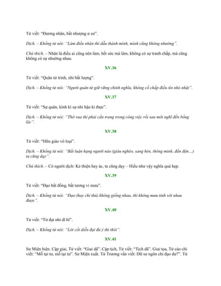 Tử viết: “Đƣơng nhân, bất nhƣợng ƣ sƣ”.
Dịch. – Khổng tử nói: “Làm điều nhân thì dẫu thành mình, mình cũng không nhường”.
Chú thích. – Nhân là điều ai cũng nên làm, hết sức mà làm, không có sự tranh chấp, mà cũng
không có sự nhƣờng nhau.
XV.36
Tử viết: “Quân tử trinh, nhi bất lƣợng”.
Dịch. – Khổng tử nói: “Người quân tử giữ vững chính nghĩa, không cố chấp điều tín nhỏ nhặt”.
XV.37
Tử viết: “Sự quân, kính kì sự nhi hậu kì thực”.
Dịch. – Khổng tử nói: “Thờ vua thì phải cẩn trọng trong công việc rồi sau mới nghĩ đến bổng
lộc”.
XV.38
Tử viết: “Hữu giáo vô loại”.
Dịch. – Khổng tử nói: “Bất luận hạng người nào (giàu nghèo, sang hèn, thông minh, đần độn…)
ta cũng dạy”.
Chú thích. – Có ngƣời dịch: Kẻ thiện hay ác, ta cũng dạy – Hiểu nhƣ vậy nghĩa quá hẹp.
XV.39
Tử viết: “Đạo bất đồng, bất tƣơng vi mƣu”.
Dịch. – Khổng tử nói: “Đạo (hay chí thú) không giống nhau, thì không mưu tính với nhau
được”.
XV.40
Tử viết: “Từ đạt nhi dĩ hĩ”.
Dịch. – Khổng tử nói: “Lời cốt diễn đạt đủ ý thì thôi”.
XV.41
Sƣ Miện hiện. Cập giai, Tử viết: “Giai dã”. Cập tịch, Tử viết: “Tịch dã”. Giai tọa, Tử cáo chi
viết: “Mỗ tại tƣ, mỗ tại tƣ”. Sƣ Miện xuất. Tử Trƣơng vấn viết: Dữ sƣ ngôn chi đạo dƣ?”. Tử
 