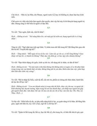 Chú thích. – Hữu tử, họ Hữu, tên Nhƣợc, ngƣời nƣớc Lỗ, học trò Khổng tử, đƣợc bạn học kính
mến.
Chữ quân tử ở đây nên hiểu làm ngƣời cầm quyền, nhƣ vậy bài này là lời khuyên hạng ngƣời trị
dân; nhƣng cũng có thể hiểu là ngƣời có đạo đức.
I.3
Tử viết: “Xảo ngôn, lệnh sắc, tiển hĩ nhân”.
Dịch. – Khổng tử nói: “Nói năng khéo léo, nét mặt giả bộ niềm nở, hạng người đó ít có lòng
nhân”.
I.4
Tăng tử viết: “Ngô nhật tam tỉnh ngô thân: Vị nhân mƣu nhi bất trung hồ? Dữ bằng hữu giao nhi
bất tín hồ? Truyền bất cập hồ?”
Dịch. – Tăng tửnói: “Mỗi ngày tôi tự xét ba việc: Làm việc gì cho ai, có hết lòng không? Giao
thiệp với bạn bè, có thành tín không? Thầy dạy cho điều gì, có học tập (cho nhuần) không?
I.5
Tử viết: “Đạo thiên thặng chi quốc, kính sự nhi tín, tiết dụng nhi ái nhân, sử dân dĩ thời”.
Dịch.- Khổng tử nói: “Trị một nước (chư hầu không lớn không nhỏ) có ngàn cổ xe thì phải thận
trọng trong việc mà thành thật với dân, không lãng phí là yêu dân, khiến dân làm việc, phải hợp
thời (khi dân rãnh việc nông)”.
I.6
Tử viết: “Đệ tử nhập tắc hiếu, xuất tắc đễ, cẩn nhi tín, phiếm ái chúng nhi thân nhân; hành hữu
dƣ lực tắc dĩ học văn”.
Dịch.- Khổng tử nói: “Con em (thanh niên) ở trong nhà thì hiếu, thảo với cha mẹ, ra ngoài thì
kính nhường bậc huynh trưởng, thận trọng lời nói mà thành thực, yêu khắp mọi người mà gần
gũi người nhân đức; làm được thế vậy rồi mà còn dư sức thì sẽ học văn (tức học Thi, Thư, Lễ,
Nhạc, Dịch…).
I.7
Tử Hạ viết: “Hiền hiền dị sắc, sự phụ mẫu năng kiệt kì lực, sự quân năng trí kì thân, dữ bằng hữu
giao, ngôn nhi hữu tín, tuy viết vị học, ngô tất vị chi học hĩ”.
I.8
Tử viết: “Quân tử bất trọng tắc bất uy, học tắc bất cố; chủ trung tín, vô hữu bất nhƣ kỉ giả, quá
 