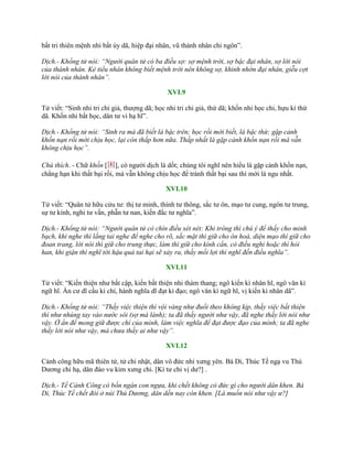 bất tri thiên mệnh nhi bất úy dã, hiệp đại nhân, vũ thánh nhân chi ngôn”.
Dịch.- Khổng tử nói: “Người quân tử có ba điều sợ: sợ mệnh trời, sợ bậc đại nhân, sợ lời nói
của thánh nhân. Kẻ tiểu nhân không biết mệnh trời nên không sợ, khinh nhờn đại nhân, giễu cợt
lời nói của thánh nhân”.
XVI.9
Tử viết: “Sinh nhi tri chi giả, thƣợng dã; học nhi tri chi giả, thứ dã; khốn nhi học chi, hựu kì thứ
dã. Khốn nhi bất học, dân tƣ vi hạ hĩ”.
Dịch.- Khổng tử nói: “Sinh ra mà đã biết là bậc trên; học rồi mới biết, là bậc thứ; gặp cảnh
khốn nạn rồi mới chịu học, lại còn thấp hơn nữa. Thấp nhất là gặp cảnh khốn nạn rồi mà vẫn
không chịu học”.
Chú thích. - Chữ khốn [困], có ngƣời dịch là dốt; chúng tôi nghĩ nên hiểu là gặp cảnh khốn nạn,
chẳng hạn khi thất bại rồi, mà vẫn không chịu học để tránh thất bại sau thì mới là ngu nhất.
XVI.10
Tử viết: “Quân tử hữu cửu tƣ: thị tƣ minh, thính tƣ thông, sắc tƣ ôn, mạo tƣ cung, ngôn tƣ trung,
sự tƣ kính, nghi tƣ vấn, phẫn tƣ nan, kiến đắc tƣ nghĩa”.
Dịch.- Khổng tử nói: “Người quân tử có chín điều xét nét: Khi trông thì chú ý để thấy cho minh
bạch, khi nghe thì lắng tai nghe để nghe cho rõ, sắc mặt thì giữ cho ôn hoà, diện mạo thì giữ cho
đoan trang, lời nói thì giữ cho trung thực, làm thì giữ cho kính cẩn, có điều nghi hoặc thì hỏi
han, khi giận thì nghĩ tới hậu quả tai hại sẽ xảy ra, thấy mối lợi thì nghĩ đến điều nghĩa”.
XVI.11
Tử viết: “Kiến thiện nhƣ bất cập, kiến bất thiện nhi thám thang; ngô kiến kì nhân hĩ, ngô văn kì
ngữ hĩ. Ẩn cƣ dĩ cầu kì chí, hành nghĩa dĩ đạt kì đạo; ngô văn kì ngữ hĩ, vị kiến kì nhân dã”.
Dịch.- Khổng tử nói: “Thấy việc thiện thì vội vàng như đuổi theo không kịp, thấy việc bất thiện
thì như nhúng tay vào nước sôi (sợ mà lánh); ta đã thấy người như vậy, đã nghe thấy lời nói như
vậy. Ở ẩn để mong giữ được chí của mình, làm việc nghĩa để đạt được đạo của mình; ta đã nghe
thấy lời nói như vậy, mà chưa thấy ai như vậy”.
XVI.12
Cảnh công hữu mã thiên tứ, tử chi nhật, dân vô đức nhi xƣng yên. Bá Di, Thúc Tề ngạ vu Thú
Dƣơng chi hạ, dân đáo vu kim xƣng chi. [Kì tƣ chi vị dƣ?] .
Dịch.- Tề Cảnh Công có bốn ngàn con ngựa, khi chết không có đức gì cho người dân khen. Bá
Di, Thúc Tề chết đói ở núi Thú Dương, dân dến nay còn khen. [Là muốn nói như vậy ư?]
 