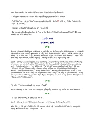 một phần, nay họ Quí muốn chiếm cả nƣớc Chuyên Du về phần mình.
Chúng tôi theo hai chú thích ở trên, mặc dầu nguyên văn vẫn để nhƣ cũ.
Chữ “biền” này và chữ “biện” ở sau, nguyên văn chữ Hán là 便 (chữ này Thiều Chửu đọc là
“tiện”). (Goldfish).
Cần xem lại ba chữ “đãng phóng tứ”. (Goldfish).
Hai câu này, ebook nguồn chép là: “Lui về học kinh Lễ. Tôi chỉ nghe được điều đó”. Tôi tạm
sửa lại nhƣ trên. (Goldfish).
THIÊN XVII
DƯƠNG HOÁ
XVII.1
Dƣơng Hóa dục kiến Khổng tử, Khổng tử bất kiến; qui Khổng tử đồn. Khổng tử thời kì vô dã nhi
vãng bái chi. Ngộ chƣ đồ. Vị Khổng tử viết: “Lai, dự dữ nhĩ ngôn”. Viết: “Hoài kì bảo nhi mê kì
bang, khả vị nhân hồ?”. Viết: “Bất khả. Hiếu tòng sự nhi cức thất thì, khả vị trí hồ?”. Viết: “Bất
khả. Nhật nguyệt thệ hĩ, tuế bất ngã dự”. Khổng tử viết: “Nặc. Ngô tƣớng sĩ hĩ”.
Dịch. – Dương Hoá muốn gặp Khổng tử, nhưng Khổng tử không đến thăm y, nên y biếu Khổng
tử một con heo sữa (luộc chín). Khổng tử rình lúc Dương Hoá đi vắng, lại nhà y tạ ơn. Không
ngờ trên đường về gặp y. Y gọi Khổng tử: “Lại đây, tôi muốn nói chuyện với ông”. Rồi nói:
“Giấu tài đức quí báu mà không cứu nước đang mê loạn, có thể gọi là người nhân được
không?” (Khổng tử làm thinh). Dương Hoá nói tiếp: “Không gọi là nhân được. Muốn ra làm
quan mà nhiều lần bỏ lỡ cơ hội, có thể gọi là trí được không?” (Khổng tử lại làm thinh). Dương
Hoá lại nói tiếp: “Không gọi là trí được. Ngày tháng trôi qua, tuổi chẳng đợi ta”. Khổng tử nói:
“Vâng. Tôi sẽ ra làm quan”.
XVII.2
Tử viết: “Tính tƣơng cận dã, tập tƣơng viễn dã”.
Dịch. – Khổng tử nói: “Bản tính con người gần giống nhau, do tập nhiễm mới khác xa nhau”.
XVII.3
Tử viết: “Duy thƣợng tri dữ hạ ngu bất di”.
Dịch. – Khổng tử nói: “Chỉ có bậc thượng trí và kẻ hạ ngu là không thay đổi”.
Chú thích. – Bài này tiếp bài trên. Bậc thƣợng trí tức bậc “sinh nhi tri chi”, còn kẻ hạ ngu tức
hạng “khốn nhi bất học” trong bài XVI.9.
 