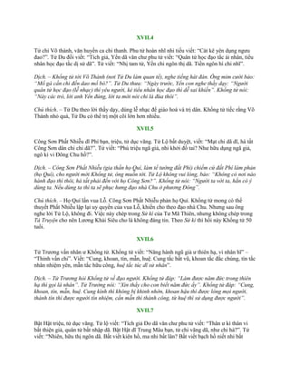 XVII.4
Tử chi Võ thành, văn huyền ca chi thanh. Phu tử hoàn nhĩ nhi tiếu viết: “Cát kê yên dụng ngƣu
đao?”. Tử Du đối viết: “Tích giả, Yển dã văn chƣ phu tử viết: “Quân tử học đạo tắc ái nhân, tiểu
nhân học đạo tắc dị sử dã”. Tử viết: “Nhị tam tử, Yển chi ngôn thị dã. Tiền ngôn hí chi nhĩ”.
Dịch. – Khổng tử tới Võ Thành (nơi Tử Du làm quan tể), nghe tiếng hát đàn. Ông mỉm cười bảo:
“Mổ gà cần chi đến dao mổ bò?”. Tử Du thưa: “Ngày trước, Yển con nghe thầy dạy: “Người
quân tử học đạo (lễ nhạc) thì yêu người, kẻ tiểu nhân học đạo thì dễ sai khiến”. Khổng tử nói:
“Này các trò, lời anh Yển đúng, lời ta mới nói chỉ là đùa thôi”.
Chú thích. – Tử Du theo lời thầy dạy, dùng lễ nhạc để giáo hoá và trị dân. Khổng tử tiếc rằng Võ
Thành nhỏ quá, Tử Du có thể trị một cõi lớn hơn nhiều.
XVII.5
Công Sơn Phất Nhiễu dĩ Phí bạn, triệu, tử dục vãng. Tử Lộ bất duyệt, viết: “Mạt chi dã dĩ, hà tất
Công Sơn dân chi chi dã?”. Tử viết: “Phù triệu ngã giả, nhi khởi đồ tai? Nhƣ hữu dụng ngã giả,
ngô kì vi Đông Chu hồ?”.
Dịch. – Công Sơn Phất Nhiễu (gia thần họ Quí, làm tể tướng đất Phí) chiếm cứ đất Phí làm phản
(họ Quí), cho người mời Khổng tử, ông muốn tới. Tử Lộ không vui lòng, bảo: “Không có nơi nào
hành đạo thì thôi, hà tất phải đến với họ Công Sơn?”. Khổng tử nói: “Người ta vời ta, hẳn có ý
dùng ta. Nếu dùng ta thì ta sẽ phục hưng đạo nhà Chu ở phương Đông”.
Chú thích. – Họ Quí lấn vua Lỗ. Công Sơn Phất Nhiễu phản họ Quí. Khổng tử mong có thể
thuyết Phất Nhiễu lập lại uy quyền của vua Lỗ, khiến cho theo đạo nhà Chu. Nhƣng sau ông
nghe lời Tử Lộ, không đi. Việc này chép trong Sử kí của Tƣ Mã Thiên, nhƣng không chép trong
Tả Truyện cho nên Lƣơng Khải Siêu cho là không đáng tin. Theo Sử kí thì hồi này Khổng tử 50
tuổi.
XVII.6
Tử Trƣơng vấn nhân ƣ Khổng tử. Khổng tử viết: “Năng hành ngũ giả ƣ thiên hạ, vi nhân hĩ” –
“Thỉnh vấn chi”. Viết: “Cung, khoan, tín, mẫn, huệ. Cung tắc bất vũ, khoan tắc đắc chúng, tín tắc
nhân nhiệm yên, mẫn tắc hữu công, huệ tắc túc dĩ sử nhân”.
Dịch. – Tử Trương hỏi Khổng tử về đạo người. Khổng tử đáp: “Làm được năm đức trong thiên
hạ thì gọi là nhân”. Tử Trưởng nói: “Xin thầy cho con biết năm đức ấy”. Khổng tử đáp: “Cung,
khoan, tín, mẫn, huệ. Cung kính thì không bị khinh nhờn, khoan hậu thì được lòng mọi người,
thành tín thì được người tín nhiệm, cần mẫn thì thành công, từ huệ thì sử dụng được người”.
XVII.7
Bật Hật triệu, tử dục vãng. Tử lộ viết: “Tích giả Do dã văn chƣ phu tử viết: “Thân ƣ kì thân vi
bất thiện giả, quân tử bất nhập dã. Bật Hật dĩ Trung Mâu bạn, tử chi vãng dã, nhƣ chi hà?”. Tử
viết: “Nhiên, hữu thị ngôn dã. Bất viết kiên hồ, ma nhi bất lân? Bất viết bạch hồ niết nhi bất
 