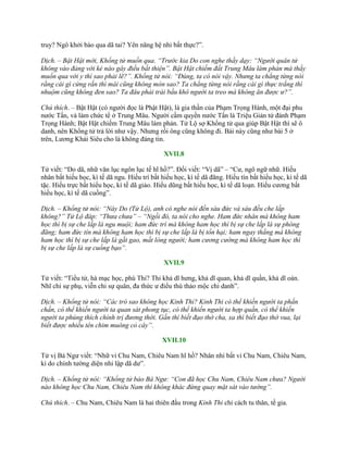 truy? Ngô khởi bào qua dã tai? Yên năng hệ nhi bất thực?”.
Dịch. – Bật Hật mời, Khổng tử muốn qua. “Trước kia Do con nghe thầy dạy: “Người quân tử
không vào đảng với kẻ nào gây điều bất thiện”. Bật Hật chiếm đất Trung Mâu làm phản mà thầy
muốn qua với y thì sao phải lẽ?”. Khổng tử nói: “Đúng, ta có nói vậy. Nhưng ta chẳng từng nói
rằng cái gì cứng rắn thì mài cũng không mòn sao? Ta chẳng từng nói rằng cái gì thực trắng thì
nhuộm cũng không đen sao? Ta đâu phải trái bầu khô người ta treo mà không ăn được ư?”.
Chú thích. – Bật Hật (có ngƣời đọc là Phật Hật), là gia thần của Phạm Trọng Hành, một đại phu
nƣớc Tấn, và làm chức tể ở Trung Mâu. Ngƣời cầm quyền nƣớc Tấn là Triệu Giản tử đánh Phạm
Trọng Hành; Bật Hật chiếm Trung Mâu làm phản. Tử Lộ sợ Khổng tử qua giúp Bật Hật thì sẽ ô
danh, nên Khổng tử trả lời nhƣ vậy. Nhƣng rồi ông cũng không đi. Bài này cũng nhƣ bài 5 ở
trên, Lƣơng Khải Siêu cho là không đáng tin.
XVII.8
Tử viết: “Do dã, nhữ văn lục ngôn lục tế hĩ hồ?”. Đối viết: “Vị dã” – “Cƣ, ngô ngữ nhữ. Hiếu
nhân bất hiếu học, kì tế dã ngu. Hiếu trí bất hiếu học, kì tế dã đãng. Hiếu tín bất hiếu học, kì tế dã
tặc. Hiếu trực bất hiếu học, kì tế dã giảo. Hiếu dũng bất hiếu học, kì tế dã loạn. Hiếu cƣơng bất
hiếu học, kì tế dã cuồng”.
Dịch. – Khổng tử nói: “Này Do (Tử Lộ), anh có nghe nói đến sáu đức và sáu đều che lấp
không?” Tử Lộ đáp: “Thưa chưa” – “Ngồi đó, ta nói cho nghe. Ham đức nhân mà không ham
học thì bị sự che lấp là ngu muội; ham đức trí mà không ham học thì bị sự che lấp là sự phóng
đãng; ham đức tín mà không ham học thì bị sự che lấp là bị tổn hại; ham ngay thẳng mà không
ham học thì bị sự che lấp là gắt gao, mất lòng người; ham cương cường mà không ham học thì
bị sự che lấp là sự cuống bạo”.
XVII.9
Tử viết: “Tiểu tử, hà mạc học, phù Thi? Thi khả dĩ hƣng, khả dĩ quan, khả dĩ quần, khả dĩ oán.
Nhĩ chi sự phụ, viễn chi sự quân, đa thức ƣ điểu thú thảo mộc chi danh”.
Dịch. – Khổng tử nói: “Các trò sao không học Kinh Thi? Kinh Thi có thể khiến người ta phấn
chấn, có thể khiến người ta quan sát phong tục, có thể khiến người ta hợp quần, có thể khiến
người ta phúng thích chính trị đương thời. Gần thì biết đạo thờ cha, xa thì biết đạo thờ vua, lại
biết được nhiều tên chim muông cỏ cây”.
XVII.10
Tử vị Bá Ngƣ viết: “Nhữ vi Chu Nam, Chiêu Nam hĩ hồ? Nhân nhi bất vi Chu Nam, Chiêu Nam,
kì do chính tƣờng diện nhi lập dã dƣ”.
Dịch. – Khổng tử nói: “Khổng tử bảo Bá Ngư: “Con đã học Chu Nam, Chiêu Nam chưa? Người
nào không học Chu Nam, Chiêu Nam thì không khác đứng quay mặt sát vào tường”.
Chú thích. – Chu Nam, Chiêu Nam là hai thiên đầu trong Kinh Thi chỉ cách tu thân, tề gia.
 
