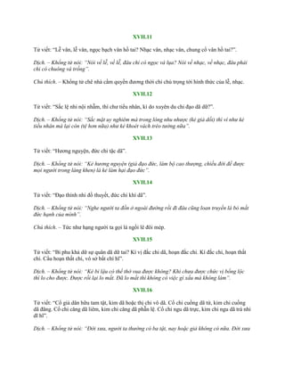 XVII.11
Tử viết: “Lễ vân, lễ vân, ngọc bạch vân hồ tai? Nhạc vân, nhạc vân, chung cổ vân hồ tai?”.
Dịch. – Khổng tử nói: “Nói về lễ, về lễ, đâu chỉ có ngọc và lụa? Nói về nhạc, về nhạc, đâu phải
chỉ có chuông và trống”.
Chú thích. – Khổng tử chê nhà cầm quyền đƣơng thời chỉ chú trọng tới hình thức của lễ, nhạc.
XVII.12
Tử viết: “Sắc lệ nhi nội nhẫm, thí chƣ tiểu nhân, kì do xuyên du chi đạo dã dữ?”.
Dịch. – Khổng tử nói: “Sắc mặt uy nghiêm mà trong lòng nhu nhược (kẻ giả dối) thì ví như kẻ
tiểu nhân mà lại còn (tệ hơn nữa) như kẻ khoét vách trèo tường nữa”.
XVII.13
Tử viết: “Hƣơng nguyện, đức chi tặc dã”.
Dịch. – Khổng tử nói: “Kẻ hương nguyện (giả đạo đức, làm bộ cao thượng, chiều đời để được
mọi người trong làng khen) là kẻ làm hại đạo đức”.
XVII.14
Tử viết: “Đạo thính nhi đồ thuyết, đức chi khí dã”.
Dịch. – Khổng tử nói: “Nghe người ta đồn ở ngoài đường rồi đi đâu cũng loan truyền là bỏ mất
đức hạnh của mình”.
Chú thích. – Tức nhƣ hạng ngƣời ta gọi là ngồi lê đôi mép.
XVII.15
Tử viết: “Bỉ phu khả dữ sự quân dã dữ tai? Kì vị đắc chi dã, hoạn đắc chi. Kí đắc chi, hoạn thất
chi. Cẩu hoạn thất chi, vô sở bất chí hĩ”.
Dịch. – Khổng tử nói: “Kẻ bỉ lậu có thể thờ vua được không? Khi chưa được chức vị bổng lộc
thì lo cho được. Được rồi lại lo mất. Đã lo mất thì không có việc gì xấu mà không làm”.
XVII.16
Tử viết: “Cổ giả dân hữu tam tật, kim dã hoặc thị chi vô dã. Cổ chi cuồng dã tứ, kim chi cuồng
dã đãng. Cổ chi căng dã liêm, kim chi căng dã phẫn lệ. Cổ chi ngu dã trực, kim chi ngu dã trá nhi
dĩ hĩ”.
Dịch. – Khổng tử nói: “Đời xưa, người ta thường có ba tật, nay hoặc giả không có nữa. Đời xưa
 