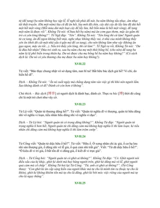 tử (để tang) ba năm không học tập lễ, lễ nghi tất phải đổ nát, ba năm không tấu nhạc, âm nhạc
tất thất truyền. (Đủ một năm) lúa cũ đã ăn hết, lúa mới đã chín, cây dùi cây đe lấy lửa đã dùi hết
một hết một vòng (Mỗi mùa dùi một loại cây để lấy lửa, hết bốn mùa là hết một vòng), để tang
một năm là được rồi”. Khổng Tử nói: (Chưa hết ba năm) mà ăn cơm gạo thơm, mặc áo gấm thì
trò có yên lòng không?”. Tể Ngã đáp: “Yên”. Khổng Tử nói: “Yên lòng thì cứ làm! Người quân
tử cư tang, ăn đồ ngon không biết mùi, nghe nhạc không thấy vui, ở nhà của mình không thấy
yên ổn (thời đó cất một nhà xấu ở gần mộ để cư tang), cho nên không làm như vậy (không ăn
gạo ngon, mặc áo tốt…). Nếu trò thấy yên lòng, thì cứ làm!”. Tể Ngã ra rồi, Khổng Tử nói: “Dư
là đứa bất nhân? Đứa trẻ sinh ra, sau ba năm cha mẹ mới thôi bồng bế, (cho nên) để tang ba
năm là lệ phổ biến trong thiên hạ. Dư nó được cha mẹ bồng bế ba năm hay không?” (Có sách
dịch là: Dư nó có yêu thương cha mẹ được ba năm hay không?).
XVII.22
Tử viết: “Bão thực chung nhật vô sở dụng tâm, nan hĩ tai! Bất hữu bác dịch giả hồ? Vi chi, do
hiền hồ dĩ”.
Dịch. – Khổng Tử nói: “Ăn nó suốt ngày mà chẳng dụng tâm vào việc gì thì khó nên người lắm.
Sao không đánh cờ đi? Đánh cờ còn hơn ở không”.
Chú thích. – Bác dịch [博弈] có ngƣời dịch là đánh bạc, đánh cờ. Thực ra bác [博] thời đó cũng
chỉ là một trò chơi nhƣ vây cờ.
XVII.23
Tử Lộ viết: “Quân tử thƣợng dũng hồ?”. Tử viết: “Quân tử nghĩa dĩ vi thƣợng, quân tử hữu dũng
nhi vô nghĩa vi loạn, tiểu nhân hữu dũng nhi vô nghĩa vi đạo”.
Dịch. – Tử Lộ hỏi: “Người quân tử có trọng dũng không?”. Khổng Tử đáp: “Người quân tử
trọng nghĩa lí hơn hết. Người quân tử chỉ dũng cảm mà không hợp nghĩa lí thì làm loạn; kẻ tiểu
nhân chỉ dũng cảm mà không hợp nghĩa lí thì làm trộm cướp”.
XVII.24
Tử Cống viết: “Quân tử diệc hữu ố hồ?”. Tử viết: “Hữu ố. Ố xƣng nhân chi ác giả, ố cƣ hạ lƣu
nhi sán thƣợng giả, ố dũng nhi vô lễ giả, ố quả cảm nhi trất giả”. Viết: “Tứ dã diệc hữu ố hồ?”.
“Ố kiêu dĩ vi trí giả, ố bất tốn dĩ vi dũng giả, ố kiết dĩ vi trực giả”.
Dịch. – Tử Cống hỏi: “Người quân tử có ghét ai không?”. Khổng Tử đáp: “Có. Ghét người nói
điều xấu của kẻ khác, ghét kẻ dưới mà huỷ báng người trên, ghét kẻ dũng mà vô lễ, ghét người
quả cảm mà cố chấp”. Khổng Tử hỏi lại Tử Công: “Tứ, anh có ghét ai không?”. (Tử Cống
thưa): “Con ghét kẻ ăn cắp sáng kiến của người khác mà tự cho là mình tìm ra (hoặc tự cho là
khôn), ghét kẻ không khiêm tốn mà tự cho là dũng, ghét kẻ bới móc việc riêng của người mà tự
cho là ngay thẳng”.
XVII.25
 
