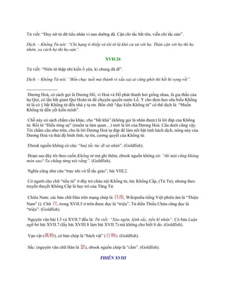 Tử viết: “Duy nữ tử dữ tiểu nhân vi nan dƣỡng dã. Cận chi tắc bất tôn, viễn chi tắc oán”.
Dịch. – Khổng Tử nói: “Chỉ hạng tì thiếp và tôi tớ là khó cư xử với họ. Thân cận với họ thì họ
nhờn, xa cách họ thì họ oán”.
XVII.26
Tử viết: “Niên tứ thập nhi kiến ố yên, kì chung dã dĩ”.
Dịch. – Khổng Tử nói: “Bốn chục tuổi mà (hành vi xấu xa) ai cũng ghét thì hết hi vọng rồi”.
---------------------
Dƣơng Hoá, có sách gọi là Dƣơng Hổ, vì Hoá và Hổ phát thanh hơi giống nhau, là gia thần của
họ Quí, có lần bắt giam Quí Hoàn tử để chuyên quyền nƣớc Lỗ. Y cho đem heo sữa biếu Khổng
tử là có ý bắt Khổng tử đến nhà y tạ ơn. Bốn chữ “dục kiến Khổng tử” có thể dịch là: “Muốn
Khổng tử đến yết kiến mình”.
Chỗ này có sách chấm câu khác, cho “bất khả” (không gọi là nhân đƣợc) là lời đáp của Khổng
tử. Rồi từ “Hiếu tòng sự” (muốn ta làm quan…) mới là lời của Dƣơng Hoá. Câu dƣới cũng vậy.
Tôi chấm câu nhƣ trên, cho là lời Dƣơng Hoá tự đáp để làm nổi bật tính hách dịch, nóng nảy của
Dƣơng Hoá và thái độ bình tĩnh, tự tín, cƣơng quyết của Khổng tử.
Ebook nguồn không có câu: “huệ tắc túc dĩ sử nhân”. (Goldfish).
Đoạn sau đây tôi theo cuốn Khổng tử mà ghi thêm, ebook nguồn không có: “thì mài cũng không
mòn sao? Ta chẳng từng nói rằng”. (Goldfish).
Nghĩa cũng nhƣ câu “trực nhi vô lễ tắc giảo”, bài VIII.2.
Có ngƣời cho chữ “tiểu tử” ở đây trỏ cháu nội Khổng tử, tức Khổng Cấp, (Tử Tƣ), nhƣng theo
truyền thuyết Khổng Cấp là học trò của Tăng Tử.
Chiêu Nam: các bản chữ Hán trên mạng chép là 召南, Wikipedia tiếng Việt phiên âm là “Thiệu
Nam” (). Chữ 召, trong XVII.5 ở trên đƣợc đọc là “triệu”, Từ điển Thiều Chửu cũng đọc là
“triệu”. (Goldfish).
Nguyên văn bài I.3 và XVII.7 đều là: Tử viết: “Xảo ngôn, lệnh sắc, tiển hĩ nhân”. Có bản Luận
ngữ bỏ bài XVII.7 (lấy bài XVIII.8 làm bài XVII.7) mà không cho biết lí do. (Goldfish).
Vạn vật (萬物), có bản chép là “bách vật” (百物). (Goldfish).
Sắc: (nguyên văn chữ Hán là 瑟), ebook nguồn chép là “cầm”. (Goldfish).
THIÊN XVIII
 