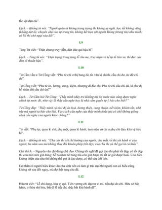 tắc vật đạn cải”.
Dịch. – Khổng tử nói: “Người quân tử không trang trọng thì không uy nghi, học tất không vững
(không đạt lí); chuyên chú vào sự trung tín, không kết bạn với người không (trung tín) như mình;
có lỗi thì chớ ngại sửa đổi”.
I.9
Tăng Tử viết: “Thận chung truy viễn, dân đức qui hậu hĩ”.
Dịch. – Tăng tử nói: “Thận trọng trong tang lễ cha mẹ, truy niệm và tế tự tổ tiên xa, thì đức của
dân sẽ thuần hậu”.
I.10
Tử Cầm vấn ƣ Tử Cống viết: “Phu tử chí ƣ thị bang dã, tất văn kì chính, cầu chi dƣ, ức dữ chi
dƣ”.
Tử Cống viết: “Phu tử ôn, lƣơng, cung, kiệm, nhƣợng dĩ đắc chi. Phu tử chi cầu chi dã, kì chƣ dị
hồ nhân chi cầu chi dƣ?”
Dịch. – Tử Cầm hỏi Tử Cống: “Thầy mình (đây trỏ Khổng tử) tới nước nào cũng được nghe
chính sự nước đó, như vậy là thầy cầu nghe hay là nhà cầm quyền tự ý báo cho biết?”
Tử Cống đáp: “Thầy mình có thái độ ôn hoà, lương thiện, cung thuận, tiết kiệm, khiêm tốn, nhờ
vậy mà người ta báo cho biết. Vậy cách cầu nghe của thầy mình hoặc giả có chỗ không giống
cách cầu nghe của người khác chăng?”
I.11
Tử viết: “Phụ tại, quan kì chí; phụ một, quan kì hành; tam niên vô cải ƣ phụ chi đạo, khả vị hiếu
hĩ”.
Dịch. – Khổng tử nói: “Cha còn thì xét chí hướng của người, cha mất rồi thì xét hành vi của
người, ba năm sau mà không thay đổi khuôn phép (tốt đẹp) của cha thì có thể gọi là có hiếu”.
Chú thích. – Nguyên văn chỉ dùng chữ đạo. Chúng tôi nghĩ đã gọi đạo thì phải tốt đẹp, có tốt đẹp
thì con mới nên giữ đúng; hễ ba năm hết tang mà còn giữ đƣợc thì tất sẽ giữ đƣợc hoài. Còn điều
không thiện của cha thì không thể gọi là đạo đƣợc, có thể sửa đổi liền.
Cổ nhân có ngƣời hiểu khác: dù cha sinh tiền có làm gì trái đạo thì ngƣời con có hiếu cũng
không nỡ sửa đổi ngay, mà đợi hết tang cha đã.
I.12
Hữu tử viết: “Lễ chi dụng, hòa vi quí. Tiên vƣơng chi đạo tƣ vi mĩ, tiểu đại do chi. Hữu sở bất
hành, tri hòa nhi hòa, bất dĩ lễ tiết chi, diệc bất khả hành dã”.
 