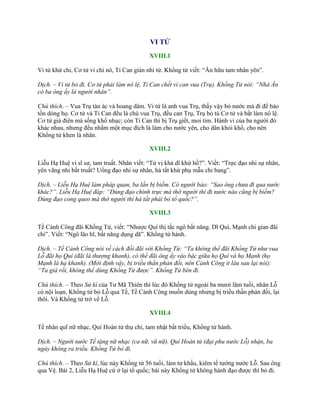 VI TỬ
XVIII.1
Vi tử khứ chi, Cơ tử vi chi nô, Tỉ Can gián nhi tử. Khổng tử viết: “Ân hữu tam nhân yên”.
Dịch. – Vi tử bỏ đi. Cơ tử phải làm nô lệ, Tỉ Can chết vì can vua (Trụ). Khổng Tử nói: “Nhà Ân
có ba ông ấy là người nhân”.
Chú thích. – Vua Trụ tàn ác và hoang dâm. Vi tử là anh vua Trụ, thấy vậy bỏ nƣớc mà đi để bảo
tồn dòng họ. Cơ tử và Tỉ Can đều là chú vua Trụ, đều can Trụ, Trụ bỏ tù Cơ tử và bắt làm nô lệ.
Cơ tử giả điên mà sống khổ nhục; còn Tỉ Can thì bị Trụ giết, moi tim. Hành vi của ba ngƣời đó
khác nhau, nhƣng đều nhằm một mục đích là làm cho nƣớc yên, cho dân khỏi khổ, cho nên
Khổng tử khen là nhân.
XVIII.2
Liễu Hạ Huệ vi sĩ sƣ, tam truất. Nhân viết: “Tử vị khả dĩ khứ hồ?”. Viết: “Trực đạo nhi sự nhân,
yên vãng nhi bất truất? Uổng đạo nhi sự nhân, hà tất khứ phụ mẫu chi bang”.
Dịch. – Liễu Hạ Huệ làm pháp quan, ba lần bị biếm. Có người bảo: “Sao ông chưa đi qua nước
khác?”. Liễu Hạ Huệ đáp: “Dùng đạo chính trực mà thờ người thì đi nước nào cũng bị biếm?
Dùng đạo cong queo mà thờ người thì hà tất phải bỏ tổ quốc?”.
XVIII.3
Tề Cảnh Công đãi Khổng Tử, viết: “Nhƣợc Quí thị tắc ngô bất năng. Dĩ Quí, Mạnh chi gian đãi
chi”. Viết: “Ngô lão hĩ, bất năng dụng dã”. Khổng tử hành.
Dịch. – Tề Cảnh Công nói về cách đối đãi với Khổng Tử: “Ta không thể đãi Khổng Tử như vua
Lỗ đãi họ Quí (đãi là thượng khanh), có thể đãi ông ấy vào bậc giữa họ Quí và họ Mạnh (họ
Mạnh là hạ khanh). (Mới định vậy, bị triều thần phản đối, nên Cảnh Công ít lâu sau lại nói):
“Ta già rồi, không thể dùng Khổng Tử được”. Khổng Tử bèn đi.
Chú thích. – Theo Sử kí của Tƣ Mã Thiên thì lúc đó Khổng tử ngoài ba mƣơi lăm tuổi, nhân Lỗ
có nội loạn, Khổng tử bỏ Lỗ qua Tề, Tề Cảnh Công muốn dùng nhƣng bị triều thần phản đối, lại
thôi. Và Khổng tử trở về Lỗ.
XVIII.4
Tề nhân quĩ nữ nhạc, Quí Hoàn tử thụ chi, tam nhật bất triều, Khổng tử hành.
Dịch. – Người nước Tề tặng nữ nhạc (ca nữ, vũ nữ). Quí Hoàn tử (đại phu nước Lỗ) nhận, ba
ngày không ra triều. Khổng Tử bỏ đi.
Chú thích. – Theo Sử kí, lúc này Khổng tử 56 tuổi, làm tƣ khấu, kiêm tể tƣớng nƣớc Lỗ. Sau ông
qua Vệ. Bài 2, Liễu Hạ Huệ cứ ở lại tổ quốc; bài này Khổng tử không hành đạo đƣợc thì bỏ đi.
 