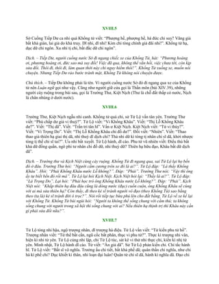 XVIII.5
Sở Cuồng Tiếp Dƣ ca nhi quá Khổng tử viết: “Phƣợng hề, phƣợng hề, hà đức chi suy? Vãng giả
bất khả gián, lai giả do khả truy. Dĩ nhi, dĩ nhi! Kim chi tòng chính giả đãi nhi!”. Khổng tử hạ,
dục dữ chi ngôn. Xu nhi tị chi, bất đắc dữ chi ngôn”.
Dịch. – Tiếp Dư, người cuồng nước Sở đi ngang chiếc xe của Khổng Tử, hát: “Phương hoàng
ơi, phương hoàng ơi, đức sao mà suy đồi! Việc đã qua, không thể vãn hồi, việc chưa tới, còn kịp
sửa đổi. Thôi đi, thôi đi, làm quan thời này chỉ nguy hiểm thôi!”. Khổng Tử xuống xe, muốn nói
chuyện. Nhưng Tiếp Dư rảo bước tránh mặt, Khổng Tử không nói chuyện được.
Chú thích. – Tiếp Dƣ không phải là tên. Vì ngƣời cuồng nƣớc Sở đó đi ngang qua xe của Khổng
tử nên Luận ngữ gọi nhƣ vậy. Cũng nhƣ ngƣời giữ cửa gọi là Thần môn (bài XIV.39), những
ngƣời cày ruộng trong bài sau, gọi là Trƣờng Thƣ, Kiệt Nịch (Thƣ là chỗ đất thấp có nƣớc, Nịch
là chân nhúng ở dƣới nƣớc).
XVIII.6
Trƣờng Thƣ, Kiệt Nịch ngẫu nhi canh. Khổng tử quá chi, sử Tử Lộ vấn tân yên. Trƣờng Thƣ
viết: “Phù chấp dƣ giả vi thuỳ?”. Tử Lộ viết: “Vi Khổng Khâu”. Viết: “Thị Lỗ Khổng Khâu
dƣ?”. Viết: “Thị dã”. Viết: “Trần tri tân hĩ”. Vấn ƣ Kiệt Nịch. Kiệt Nịch viết: “Tử vi thùy?”.
Viết: “Vi Trọng Do”. Viết: “Thị Lỗ Khổng Khâu chi đồ dƣ?”. Đối viết: “Nhiên”. Viết: “Thao
thao giả thiên hạ giai thị dã, nhi thuỳ dĩ dịch chi? Thả nhi dữ kì tòng tị nhân chi sĩ dã, khởi nhƣợc
tòng tị thế chi sĩ tai?”. Ƣu nhi bất xuyết. Tử Lộ hành, dĩ cáo. Phu tử vũ nhiên viết: Điểu thú bất
khả dữ đồng quần, ngô phi tƣ nhân chi đồ dữ, nhi thuỳ dữ? Thiên hạ hữu đạo, Khâu bất dữ dịch
dã”.
Dịch. – Trường thư và Kịch Niệt cùng cày ruộng. Khổng Tử đi ngang qua, sai Tử Lộ lại họ bến
đò ở đâu. Trường Thư hỏi: “Người cầm cương trên xe đó là ai?”. Tử Lộ đáp: “Là thầy Khổng
Khâu”. Hỏi: “Phải Khổng Khâu nước Lỗ không?”. Đáp: “Phải”. Trường Thư nói: “Vậy thì ông
ấy tự biết bến đò rồi mà”. Tử Lộ lại hỏi Kịch Niệt. Kịch Niệt hỏi lại: “Thầy là ai?”. Tử Lộ đáp:
“Là Trọng Do”. Lại hỏi: “Phải học trò ông Khổng Khâu nước Lỗ không?”. Đáp: “Phải”. Kịch
Niệt nói: “Khắp thiên hạ đâu đâu cũng là dòng nước (đục) cuồn cuộn, ông Khổng Khâu sẽ cùng
với ai mà sửa thiên hạ? Còn thầy, đi theo kẻ sĩ tránh người vô đạo (theo Khổng Tử) sao bằng
theo (ta là) kẻ sĩ tránh đời ô trọc?”. Nói rồi tiếp tục bừa phủ lên cho đất bằng. Tử Lộ về xe kể lại
với Khổng Tử. Khổng Tử bùi ngùi hỏi: “Người ta không thể sống chung với cầm thú; ta không
sống chung với người trong xã hội thì sống chung với ai? Nếu thiên hạ thịnh trị thì Khâu này cần
gì phải sửa đổi nữa?”.
XVIII.7
Tử Lộ tòng nhi hậu, ngộ trƣợng nhân, dĩ trƣợng hà điệu. Tử Lộ vấn viết: “Tử kiến phu tử hồ”.
Trƣợng nhân viết: “Tứ thể bất cần, ngũ cốc bất phân, thục vi phu tử?”. Thực kì trƣợng nhi vân,
hiện kì nhi tử yên. Tử Lộ củng nhi lập, chỉ Tử Lộ túc, sát kê vi thử nhi thực chi, kiến kì nhị tử
yên. Minh nhật, Tử Lộ hành dĩ cáo. Tử viết: “Ẩn giả dã”. Sử Tử Lộ phản kiến chi. Chí tắc hành
hĩ. Tử Lộ viết: “Bất sĩ vô nghĩa. Trƣởng ấu chi tiết, bất khả phế dã; quân thần chi nghĩa, nhƣ chi
hà kì phế chi? Dục khiết kì thân, nhi loạn đại luân! Quân tử chi sĩ dã, hành kì nghĩa dã. Đạo chi
 