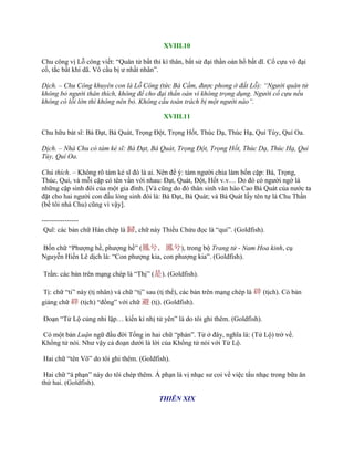 XVIII.10
Chu công vị Lỗ công viết: “Quân tử bất thỉ kì thân, bất sử đại thần oán hồ bất dĩ. Cố cựu vô đại
cố, tắc bất khí dã. Vô cầu bị ƣ nhất nhân”.
Dịch. – Chu Công khuyên con là Lỗ Công (tức Bá Cầm, được phong ở đất Lỗ): “Người quân tử
không bỏ người thân thích, không để cho đại thần oán vì không trọng dụng. Người cố cựu nếu
không có lỗi lớn thì không nên bỏ. Không cầu toàn trách bị một người nào”.
XVIII.11
Chu hữu bát sĩ: Bá Đạt, Bá Quát, Trọng Đột, Trọng Hốt, Thúc Dạ, Thúc Hạ, Quí Tùy, Quí Oa.
Dịch. – Nhà Chu có tám kẻ sĩ: Bá Đạt, Bá Quát, Trọng Đột, Trọng Hốt, Thúc Dạ, Thúc Hạ, Quí
Tùy, Quí Oa.
Chú thích. – Không rõ tám kẻ sĩ đó là ai. Nên để ý: tám ngƣời chia làm bốn cặp: Bá, Trọng,
Thúc, Quí, và mỗi cặp có tên vần với nhau: Đạt, Quát, Đột, Hốt v.v… Do đó có ngƣời ngờ là
những cặp sinh đôi của một gia đình. [Và cũng do đó thân sinh văn hào Cao Bá Quát của nƣớc ta
đặt cho hai ngƣời con đầu lòng sinh đôi là: Bá Đạt, Bá Quát; và Bá Quát lấy tên tự là Chu Thần
(bề tôi nhà Chu) cũng vì vậy].
----------------
Quĩ: các bản chữ Hán chép là 歸, chữ này Thiều Chửu đọc là “qui”. (Goldfish).
Bốn chữ “Phƣợng hề, phƣợng hề” (鳳兮，鳳兮), trong bộ Trang tử - Nam Hoa kinh, cụ
Nguyễn Hiến Lê dịch là: “Con phƣợng kia, con phƣợng kia”. (Goldfish).
Trần: các bản trên mạng chép là “Thị” (是). (Goldfish).
Tị: chữ “ti” này (tị nhân) và chữ “tị” sau (tị thế), các bản trên mạng chép là 辟 (tịch). Có bản
giảng chữ 辟 (tịch) “đồng” với chữ 避 (tị). (Goldfish).
Đoạn “Tử Lộ củng nhi lập… kiến kì nhị tử yên” là do tôi ghi thêm. (Goldfish).
Có một bản Luận ngữ đầu đời Tống in hai chữ “phản”. Tử ở đây, nghĩa là: (Tử Lộ) trở về.
Khổng tử nói. Nhƣ vậy cả đoạn dƣới là lời của Khổng tử nói với Tử Lộ.
Hai chữ “tên Võ” do tôi ghi thêm. (Goldfish).
Hai chữ “á phạn” này do tôi chép thêm. Á phạn là vị nhạc sƣ coi về việc tấu nhạc trong bữa ăn
thứ hai. (Goldfish).
THIÊN XIX
 