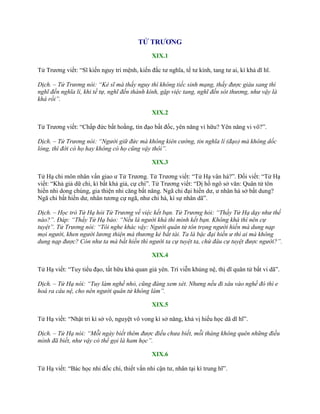 TỬ TRƯƠNG
XIX.1
Tử Trƣơng viết: “Sĩ kiến nguy trí mệnh, kiến đắc tƣ nghĩa, tế tƣ kính, tang tƣ ai, kì khả dĩ hĩ.
Dịch. – Tử Trương nói: “Kẻ sĩ mà thấy nguy thì không tiếc sinh mạng, thấy được giàu sang thì
nghĩ đến nghĩa lí, khi tế tự, nghĩ đến thành kính, gặp việc tang, nghĩ đến sót thương, như vậy là
khá rồi”.
XIX.2
Tử Trƣơng viết: “Chấp đức bất hoằng, tín đạo bất đốc, yên năng vi hữu? Yên năng vi vô?”.
Dịch. – Tử Trương nói: “Người giữ đức mà không kiên cường, tin nghĩa lí (đạo) mà không dốc
lòng, thì đời có họ hay không có họ cũng vậy thôi”.
XIX.3
Tử Hạ chi môn nhân vấn giao ƣ Tử Trƣơng. Tử Trƣơng viết: “Tử Hạ vân hà?”. Đối viết: “Tử Hạ
viết: “Khả giả dữ chi, kì bất khả giả, cự chi”. Tử Trƣơng viết: “Dị hồ ngô sở văn: Quân tử tôn
hiền nhi dong chúng, gia thiện nhi căng bất năng. Ngã chi đại hiền dƣ, ƣ nhân hà sở bất dung?
Ngã chi bất hiền dƣ, nhân tƣơng cự ngã, nhƣ chi hà, kì sự nhân dã”.
Dịch. – Học trò Tử Hạ hỏi Tử Trương về việc kết bạn. Tử Trương hỏi: “Thầy Tử Hạ dạy như thế
nào?”. Đáp: “Thầy Tử Hạ bảo: “Nếu là người khá thì mình kết bạn. Không khá thì nên cự
tuyệt”. Tử Trương nói: “Tôi nghe khác vậy: Người quân tử tôn trọng người hiền mà dung nạp
mọi người, khen người lương thiện mà thương kẻ bất tài. Ta là bậc đại hiền ư thì ai mà không
dung nạp được? Còn như ta mà bất hiền thì người ta cự tuyệt ta, chứ đâu cự tuyệt được người?”.
XIX.4
Tử Hạ viết: “Tuy tiểu đạo, tất hữu khả quan giả yên. Trí viễn khủng nệ, thị dĩ quân tử bất vi dã”.
Dịch. – Tử Hạ nói: “Tuy làm nghề nhỏ, cũng đáng xem xét. Nhưng nếu đi sâu vào nghề đó thì e
hoá ra câu nệ, cho nên người quân tử không làm”.
XIX.5
Tử Hạ viết: “Nhật tri kì sở vô, nguyệt vô vong kì sở năng, khả vị hiếu học dã dĩ hĩ”.
Dịch. – Tử Hạ nói: “Mỗi ngày biết thêm được điều chưa biết, mỗi tháng không quên những điều
mình đã biết, như vậy có thể gọi là ham học”.
XIX.6
Tử Hạ viết: “Bác học nhi đốc chí, thiết vấn nhi cận tƣ, nhân tại kì trung hĩ”.
 