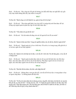 Dịch. – Tử Hạ nói: “Học rộng mà vẫn giữ chí hướng, hỏi điều thiết thực mà nghĩ đến việc gần
(việc thực hành những điều đó), đạo nhân ở trong đó”.
XIX.7
Tử Hạ viết: “Bách công cƣ tứ dĩ thành kì sự, quân tử học dĩ trí kỳ đạo”.
Dịch. – Tử Hạ nói: “Thợ trăm nghề phải ở tại chợ (chỗ có xưởng thợ) mới làm được đồ vật.
(Cũng vậy) người quân tử phải học tập rồi mới thấy được đạo”.
XIX.8
Tử Hạ viết: “Tiểu nhân chi quá dã tất văn”.
Dịch. – Tử Hạ nói: “Kẻ tiểu nhân tất dùng văn sức bề ngoài để che lỗi của mình”.
XIX.9
Tử Hạ viết: “Quân tử hữu tam biến: Vọng chi nghiễm nhiên, tức chi dã ôn, thính kì ngôn dã lệ”.
Dịch. – Tử Hạ nói: “Người quân tử có ba vẻ biến hoá: Ở xa thì có vẻ trang trọng, đến gần thì có
vẻ ôn hoà, nghe lời nói thấy nghiêm”.
XIX.10
Tử Hạ viết: “Quân tử tín nhi hậu lao kì dân, vị tín tắc dĩ vi lệ kỉ dã. Tín nhi hậu gián, vị tín, tắc dĩ
vi báng kỉ dã”.
Dịch. – Tử Hạ nói: “Người quân tử phải được dân tin rồi sau mới bắt dân làm việc khó nhọc
được, nếu chưa được dân tin thì họ cho là làm khổ họ. Phải được người trên tin rồi mới can
ngăn, nếu chưa được người trên tin thì họ cho là huỷ báng họ”.
XIX.11
Tử Hạ viết: “Đại đức bất du nhàn, tiểu đức xuất nhập khả dã”.
Dịch. – Tử Hạ nói: “Không được vượt qua đại tiết, còn tiểu tiết thì tuỳ tiện, ở trong phạm vi hay
ra ngoài cũng được” (vì không phạm đến đại tiết).
XIX.12
Tử Du viết: “Tử Hạ chi môn nhân tiểu tử đƣơng sái tảo, ứng đối, tiến thoái, tắc khả hĩ, ức mạt dã,
bổn chi tắc vô, nhƣ chi hà?”. Tử Hạ văn chi, viết: “Y! Ngôn du quá hĩ. Quân tử chi đạo, thục tiên
truyền yên? Thục hậu quyện yên? Thí chƣ thảo mộc, khu dĩ biệt hĩ. Quân tử chi đạo, yên khả vu
dã? Hữu thủy hữu tốt giả, kì duy thánh nhân hồ?”.
 