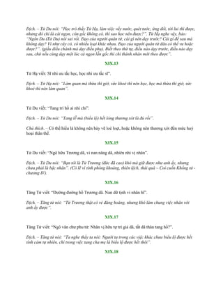 Dịch. – Tử Du nói: “Học trò thầy Tử Hạ, làm việc vẩy nước, quét tước, ứng đối, tới lui thì được,
nhưng đó chỉ là cái ngọn, còn gốc không có, thì sao học nên được?”. Tử Hạ nghe vậy, bảo:
“Ngôn Du (Tử Du) nói sai rồi. Đạo của người quân tử, cái gì nên dạy trước? Cái gì để sau mà
không dạy? Ví như cây cỏ, có nhiều loại khác nhau. Đạo của người quân tử đâu có thể vu hoặc
được?”. (giấu điều chánh mà dạy điều phụ). Biết theo thứ tự, điều nào dạy trước, điều nào dạy
sau, chứ nếu cùng dạy một lúc cả ngọn lẫn gốc thì chỉ thánh nhân mới theo được”.
XIX.13
Tử Hạ viết: Sĩ nhi ƣu tắc học, học nhi ƣu tắc sĩ”.
Dịch. – Tử Hạ nói: “Làm quan mà thừa thì giờ, sức khoẻ thì nên học, học mà thừa thì giờ, sức
khoẻ thì nên làm quan”.
XIX.14
Tử Du viết: “Tang trí hồ ai nhi chỉ”.
Dịch. – Tử Du nói: “Tang lễ mà (biểu lộ) hết lòng thương xót là đủ rồi”.
Chú thích. – Có thể hiểu là không nên bày vẽ loè loẹt, hoặc không nên thƣơng xót đến mức huỷ
hoại thân thể.
XIX.15
Tử Du viết: “Ngô hữu Trƣơng dã, vi nan năng dã, nhiên nhi vị nhân”.
Dịch. – Tử Du nói: “Bạn tôi là Tử Trương (đức đã cao) khó mà giữ được như anh ấy, nhưng
chưa phải là bậc nhân”. (Có lẽ vì tính phóng khoáng, thiên lệch, thái quá – Coi cuốn Khổng tử -
chương IV).
XIX.16
Tăng Tử viết: “Đƣờng đƣờng hồ Trƣơng dã. Nan dữ tịnh vi nhân hĩ”.
Dịch. – Tăng tử nói: “Tử Trương thật có vẻ đàng hoàng, nhưng khó làm chung việc nhân với
anh ấy được”.
XIX.17
Tăng Tử viết: “Ngô văn chƣ phu tử: Nhân vị hữu tự trí giả dã, tất dã thân tang hồ?”.
Dịch. – Tăng tử nói: “Ta nghe thầy ta nói: Người ta trong các việc khác chưa biểu lộ được hết
tình cảm tự nhiên, chỉ trong việc tang cha mẹ là biểu lộ được hết thôi”.
XIX.18
 