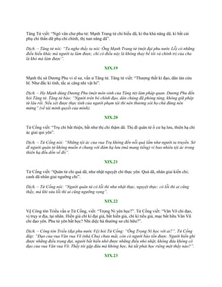 Tăng Tử viết: “Ngô văn chƣ phu tử: Mạnh Trang tử chi hiếu dã, kì tha khả năng dã; kì bất cải
phụ chi thần dữ phụ chi chính, thị nan năng dã”.
Dịch. – Tăng tử nói: “Ta nghe thầy ta nói: Ông Mạnh Trang tử (một đại phu nước Lỗ) có những
điều hiếu khác mà người ta làm được, chỉ có điều này là không thay bề tôi và chính trị của cha
là khó mà làm được”.
XIX.19
Mạnh thị sử Dƣơng Phu vi sĩ sƣ, vấn ƣ Tăng tử. Tăng tử viết: “Thƣợng thất kì đạo, dân tán cửu
hĩ. Nhƣ đắc kì tình, tắc ai căng nhi vật hỉ”.
Dịch. – Họ Mạnh dùng Dương Phu (một môn sinh của Tăng tử) làm pháp quan. Dương Phu đến
hỏi Tăng tử. Tăng tử bảo: “Người trên bỏ chính đạo, dân chúng đã phóng túng, không giữ phép
từ lâu rồi. Nếu xét được thực tình của người phạm tội thì nên thương xót họ chứ đừng nên
mừng” (về tài minh quyết của mình).
XIX.20
Tử Cống viết: “Trụ chi bất thiện, bất nhƣ thị chi thậm dã. Thị dĩ quân tử ố cƣ hạ lƣu, thiên hạ chi
ác giai qui yên”.
Dịch. – Tử Cống nói: “Những tội ác của vua Trụ không đến nỗi quá lắm như người ta truyền. Sở
dĩ người quân tử không muốn ở chung với đám hạ lưu (mà mang tiếng) vì bao nhiêu tội ác trong
thiên hạ đều dồn về đó”.
XIX.21
Tử Cống viết: “Quân tử chi quá dã, nhƣ nhật nguyệt chi thực yên: Quá dã, nhân giai kiến chi;
canh dã nhân giai ngƣỡng chi”.
Dịch. – Tử Cống nói: “Người quân tử có lỗi thì như nhật thực, nguyệt thực: có lỗi thì ai cũng
thấy, mà khi sửa lỗi thì ai cũng ngưỡng vọng”.
XIX.22
Vệ Công tôn Triều vấn ƣ Tử Cống, viết: “Trọng Ni yên học?”. Tử Cống viết: “Văn Võ chi đạo,
vị trụy ƣ địa, tại nhân. Hiền giả chí kì đại giả, bất hiền giả, chí kì tiểu giả, mạc bất hữu Văn Vũ
chi đạo yên. Phu tử yên bất học? Nhi diệc hà thƣờng sƣ chi hữu?”.
Dịch. – Công tôn Triều (đại phu nước Vệ) hỏi Tử Cống: “Ông Trọng Ni học với ai?”. Tử Cống
đáp: “Đạo của vua Văn vua Võ (nhà Chu) chưa mất, còn có người bảo tồn được. Người hiền ghi
được những điều trọng đại, người bất hiền nhớ được những điều nhỏ nhặt, không đâu không có
đạo của vua Văn vua Võ. Thầy tôi gặp đâu mà không học, hà tất phải học riêng một thầy nào?”.
XIX.23
 