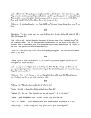 Dịch. – Hữu tử nói: “Công dụng của lễ nghi, quí nhất là điều hoà (cho thích hợp, cho hoà hợp).
Phép trị nước của tiên vương nhờ đó mà hoàn mĩ, việc lớn việc nhỏ đều theo lễ cả. Tuy nhiên, có
điều này (tiên vương) không làm: biết công dụng của lễ là hoà, mà chỉ trọng hoà (khí), không
dùng lễ để tiết chế (thì sẽ phóng đãng). Đó là việc không nên làm.
Chú thích. – Ý bài này cũng nhƣ ý câu “hoà nhi bất lƣu” (hoà mà không phóng túng) trong Trung
dung.
I.13
Hữu tử viết: “Tín cận ƣ nghĩa, ngôn khả phục dã. Cung cận ƣ lễ, viễn sỉ nhục dã. Nhân bất thất kì
thân, diệc khả tôn dã”.
Dịch. – Hữu tử nói: “Lời ước hẹn phải hợp nghĩa thì mới giữ được. Cung kính phải hợp lễ thì
mới tránh được nhục. Thân cận với người đáng cho mình thân cận (tức người có đức nhân) thì
người đó mình có thể tôn kính được (hoặc nương nhờ người đáng cho mình thân cận – người có
đức nhân – thì người đó có thể làm chủ mình được).
Chú thích. – Chữ nhân ở đây có thể hiểu là thân cận hay nƣơng nhờ. Chữ tôn có thể hiểu là kính
mà coi là chủ mình.
I.14
Tử viết: “Quân tử, thực vô cầu bảo, cƣ vô cầu an, mẫn ƣ sự nhi thận ƣ ngôn, tựu hữu đạo nhi
chính yên, khả vị hiếu học dã dĩ”.
Dịch. – Khổng tử nói: “Người quân tử ăn không cầu được đầy đủ, ở không cầu được yên vui,
làm việc siêng năng mà thận trọng lời nói, tìm người đạo đức để (thụ giáo) sửa mình; như vậy có
thể gọi là người ham học”.
Chú thích. - Thực vô cầu bảo, cư vô cầu an: không hiểu theo nghĩa từng chữ. Khổng tử muốn
nói: nên thận trọng đến sự sửa mình hơn cái ăn cái ở.
I.15
Tử Cống viết: “Bần nhi vô siểm, phú nhi vô kiêu, hà nhƣ?
Tử viết: “Khả dã; vị nhƣợc bần nhi lạc, phú nhi hiếu lễ giả dã”.
Tử Cống viết: “Thi vân: “Nhƣ thiết nhƣ tha, nhƣ trác nhƣ ma” - Kì tƣ chi vị dƣ?”.
Tử viết: “Tứ dã, thủy khả dữ ngôn Thi dĩ hĩ, cáo chƣ vãng nhi tri lai giả”.
Dịch. – Tử Cống hỏi: “Nghèo mà không nịnh, giàu mà không kiêu, hạng người đó ra sao?
Khổng tử đáp: “Khá đấy; nhưng chưa bằng nghèo mà vui, giàu mà thích giữ lễ”.
 
