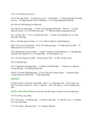 VI.26. Vô yết kiến Nam tử ở Vệ.
VII.13. Học nhạc Thiều. – 14. Không vị vua Vệ. - 16. Học Dịch. – 17. Dùng ngôn ngữ tiêu chuẩn
của Chu. – 18. Diệp công hỏi Tử Lộ về Khổng tử. - 22. Ở Tống, Hoàn Khôi muốn hại.
IX.5. Bị vây ở đất Khuông (có mệnh trời).
IX.6. Hồi trẻ làm nhiều nghề. – 8. Chán vì chim phƣợng không hiện. – Thờ trời. – 13. Chán,
muốn đi Cửu Di.- 14. Về Lỗ đính chính nhạc. – 17. Phàn nàn ngƣời ta trọng sắc hơn đức.
XI. 2. Ở Trần, Thái. – 7, 8, 9. 10. (Nhan Hồi chết). – 12. Đoán Tử Lộ bất đắc kì tử.- 22. Gặp
Nhan Hồi ở Khuông.
XII.11. Tề Cảnh công vấn chính. - 17, 18, 19. Bàn về chính trị với Quí Khang tử.
XIII.3. Ở Vệ, nói về chính danh. - Ở Vệ, nói về thứ, phú, giáo. – 16. Diêp công vấn chính. – 18.
Diệp công hỏi về con tố cáo cha.
XIV.5 Không chê vua nƣớc mình ở. – 19. Bàn về chính trị với Quí Khang tử. - 21. Đề nghị đánh
loạn thần Trần Thành tử ở Tề. - Ở Thạch Môn. – 40. Đánh khánh ở Vệ.
XV.1. Vệ Linh công hỏi về chiến – Tuyệt Lƣơng ở Trần. – 41. Đối với nhạc sƣ mù.
XVI.13. Dạy Bá Ngƣ.
XVI.1. Dƣơng Hoá dụ không đƣợc. – 5. Muốn tới với Phất Nhiễu. – 7. Muốn tới với Bật Hật. –
10. Dạy Bá Ngƣ. – 20. Không tiếp Nhụ Bỉ.
XVIII.3. Tề Cảnh công không dùng. – 4. Bỏ Lỗ qua Vệ vì đoàn nữ nhạc. – 5. Gặp Sở Cuồng. –
6. Gặp Trƣờng Thƣ, Kiệt Nịch. – 7. Gặp trƣợng nhân.
LỐI SỐNG
Cả thiên X. Bài 1-5 sinh hoạt ở triều đình. – Bài 6 - 9, 13 sinh hoạt ở nhà. – 8 ăn, 6 mặc, 16 ở. –
Bài 10 sinh hoạt ở làng xóm. – Bài 11, 15 bạn bè. – Bài 17 khi ngồi xe. – Bài 12 chuồng ngựa
cháy.
NHÂN CÁCH, TÍNH TÌNH (coi cả hai mục trên Đời sống, Lối sống và mục dƣới Dạy học).
I.10. Ôn, lƣơng, cung, kiệm.
III.13. Tế nhƣ tại. – 14. Không nịnh. – 15. Hỏi lễ ở thái miếu. – 18. Tận lễ với vua. – 25. Không
ƣa võ lực, cách mạng.
V.25. Chí hƣớng – (lão giả an chi). – 27. Trung tín, ham học.
 