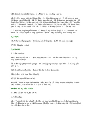 VI.8. Đối với học trò (Bá Ngƣu). – 24. Nhân và trí. – 26. Gặp Nam tử.
VII.2, 3. Dạy không mỏi, dạy không chán. – 4. – Khi nhàn cƣ, vui vẻ. – 9. Với ngƣời có tang. -
10. Không bạo hổ bằng hà. – 11, 25. Không ham phú quí. – 12. Thận trọng: trai, chiến, tật. – 13.
Thích nhạc Thiều. – 18. Học quên già. – 20. Không nói về quái, lực, loạn, thần. – 21. Tam nhân
hành. – 22. Bình tĩnh, tin mệnh.- 23. Không giấu học trò. – 26. Khi câu, bắn. – 28. Khoan dung,
quên dĩ vãng xấu của ngƣời. – 31. Hát. 32. Nhũn.- 34. Không cầu đảo. – 37. Ôn, uy, cung.
IX.2. Nói đùa: chuyên nghề đánh xe. – 3. Trọng lễ, tuỳ thời.- 4. Tuyệt tứ. – 5. Tin mệnh. – 6.
Nhũn. – 9. Đối với ngƣời có tang, ngƣời mù. – Trách Tử Lộ muốn táng mình nhƣ đại phu.
DẠY HỌC
VII.7. Dạy mọi hạng ngƣời. – 28. Không xét dĩ vãng xấu. – 2, 33. Hối nhân bất quyện.
XV.38. Hữu giáo vô loại.
CÁCH DẠY
II.11. Ôn cố tri tân.
VI.10. Thúc học trò tiến. – 11. Chú trọng đạo đức. – 12. Theo dõi hành vi học trò. – 19. Tuỳ
hạng ngƣời cao thấp.
VII.8. Bắt suy nghĩ (cử nhất ngung). – 20. Không giảng quái, lực, loạn, thần. - 23. Không giấu
giếm gì cả.
IX.1. Ít nói lợi, mệnh, nhân. – Tuần tự dẫn dụ. 23. Sửa tật, suy xét.
XIV.45. Dạy trẻ lễ phép (làng Khuyết).
XV.15. Bắt suy nghĩ (nhƣ chi hà).
XVII.19. Dƣ dục vô ngôn (coi thêm lời Tử Hạ XIV.12). Đối chứng hạ dược nhƣ giảng về hiếu
(IV), về nhân (XII), nhất là bài XI.21 (văn tƣ hành chƣ).
KHỔNG TỬ TỰ XÉT MÌNH
II.4. Mỗi tuổi 15, 30, 40, 50, 60, 70.
V.27. Ham học.
VII.1. Thuật nhi bất tác, hiếu cổ. – 2.. Học bất yểm, hối nhân bất quyện. - 3. Lo học, hành, tu
thân. – 5. Than thở vì sức suy, không mộng thấy Chu công. – 18. Học quên già. – Phi sinh nhi tri
chi. – 22. Trời cho có đức.
 