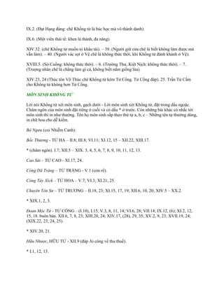 IX.2. (Đạt Hạng đảng: chê Khổng tử là bác học mà vô thành danh).
IX.6. (Một viên thái tể: khen là thánh, đa năng).
XIV.32. (chê Khổng tử muốn tỏ khẩu tài). – 39. (Ngƣời giữ cửa chê là biết không làm đƣợc mà
vẫn làm). – 40. (Ngƣời vác sọt ở Vệ chê là không thức thời, khi Khổng tử đánh khánh ở Vệ).
XVIII.5. (Sở Cuồng: không thức thời). – 6. (Trƣờng Thƣ, Kiệt Nịch: không thức thời). – 7.
(Trƣợng nhân chê là chẳng làm gì cả, không biết năm giống lúa).
XIV.23, 24 (Thúc tôn Võ Thúc chê Khổng tử kém Tử Cống. Tử Cống đáp). 25. Trần Tử Cầm
cho Khổng tử không hơn Tử Cống.
MÔN SINH KHỔNG TỬ
Lời nói Khổng tử xét môn sinh, gạch dƣới - Lời môn sinh xét Khổng tử, đặt trong dấu ngoặc.
Châm ngôn của môn sinh đặt riêng ở cuối và có dấu * ở trƣớc. Còn những bài khác có nhắc tới
môn sinh thì in nhƣ thƣờng. Tên họ môn sinh sắp theo thứ tự a, b, c – Những tên tự thƣờng dùng,
in chữ hoa cho dễ kiếm.
Bá Ngưu (coi Nhiễm Canh).
Bốc Thương - TỬ HẠ – II.8; III.8; VI.11; XI.12, 15 – XII.22, XIII.17.
* (châm ngôn). I.7; XII.5 – XIX. 3, 4, 5, 6, 7, 8, 9, 10, 11, 12, 13.
Cao Sài – TỬ CAO - XI.17, 24.
Công Dã Tràng – TỬ TRÀNG - V.1 (con rể).
Công Tây Xích – TỬ HOA – V.7; VI.3; XI.21, 25.
Chuyên Tôn Sư – TỬ TRƢƠNG – II.18, 23; XI.15, 17, 19; XII.6, 10, 20; XIV.5 – XX.2.
* XIX.1, 2, 3.
Đoan Mộc Tứ - TỬ CỐNG – (I.10), I.15; V.3, 8, 11, 14; VI.6, 28; VII.14; IX.12, (6); XI.2, 12,
15, 18. buôn bán. XII.6, 7, 8, 23; XIII.20, 24; XIV.17, (28), 29, 35; XV.2, 9, 23; XVII.19, 24;
(XIX.22, 23, 24, 25).
* XIV.20, 21.
Hữu Nhược, HỮU TỬ - XII.9 (đáp Ai công về thu thuế).
* I.1, 12, 13.
 