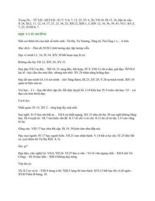 Trọng Do – TỬ LỘ - QUÍ LỘ - II.17; V.6, 7, 13, 25; VI. 6, 26; VII.10; IX.11, 26, bận áo xấu.
X.18; XI.2, 11, 12, 14, 17, 21, 23, 34, 25; XII.12; XIII.1, 3; XIV.12, 16, 36, 39, 43; VI.1; XV.5,
7, 23; XVIII.6, 7.
HỌC VÀ TU DƯỠNG
Nên coi thêm lời của một số môn sinh : Tử Hạ, Tử Trƣơng, Tăng tử, Tử Cống v.v… ở trên.
Mục đích – Thái độ XVII.2 tính tƣơng cận, tập tƣơng viễn.
Học vì mình I.1, 16; IV.14; XIV.30 bất hoạn mạc kỉ tri.
Không cầu lộc VII.12; XIV.24; XV.31.
Học đạo VII.3 tu đức – XII.10, 21 sùng đức, bất hoặc, IV.9, VIII.13 chí ƣ đạo, giữ đạo. XIVII.8
lục tế - học cần cho mọi đức, nhƣng nên nhớ: XV.28 nhân năng hoằng đạo.
Học để sửa mình I.8, I.4 xét mình – (lời Tăng Sâm), IX.23, XV.29, V.26 tự trách mình. XIV.10
quân tử hữu cửu tƣ.
Vui học – I.1 – học nhi thời cập chi, bất diệc duyệt hồ. I.14 hiếu học IV.8 triêu văn học. I.8 – vui
đạo còn hơn thích đạo.
Cách học
Nhất quán: IV.15, XV.2 – tổng hợp lấy một mối.
Suy nghĩ: II.15 học nhi bất tƣ… VII.8 cử nhất ngung. XV.15 nhƣ chi hà, 30 suy nghĩ không bằng
học. IX.4 tuyệt tứ - IX.7 tìm hiểu vấn đề. II.17 tri chi vi tri chi. II.11 ôn cố tri tân. I.15 cáo vãng
tri lai.
Gắng sức: VIII.17 học nhƣ bất cập. IX.18, 30 kiên tâm nhƣ đắp núi.
Học mọi ngƣời: IV.17 học ngƣời hiền. VII.21 tam nhân hành. V.14 bất sỉ hạ vấn. IV.25 đức bất
cô. (coi thêm lời Tử Hạ XIX. 4, 5).
Học gì?
Học đạo, văn, nghệ I.6, VII.6, VII.24, VI.25 bác ƣ văn – VI.16 văn ngang chất – XII.8 (lời Tử
Cống) – III.16 học bắn – XIII.4 không dạy nông.
Văn thì có:
Thi II.2 tƣ vô tà – VIII.8 hƣng ƣ thi. XIII.5 tụng thi tam bách. XVI.13 bất học thi vô dĩ ngôn –
XVII.9 khả dĩ hƣng, 10.
 