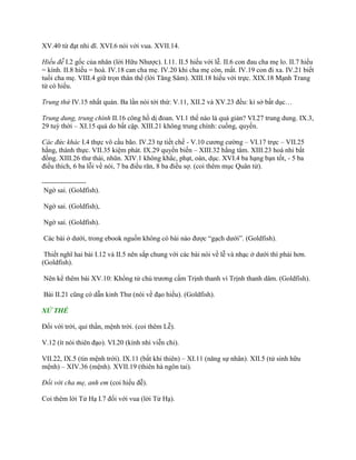 XV.40 từ đạt nhi dĩ. XVI.6 nói với vua. XVII.14.
Hiếu đễ I.2 gốc của nhân (lời Hữu Nhƣợc). I.11. II.5 hiếu với lễ. II.6 con đau cha mẹ lo. II.7 hiếu
= kính. II.8 hiếu = hoà. IV.18 can cha mẹ. IV.20 khi cha mẹ còn, mất. IV.19 con đi xa. IV.21 biết
tuổi cha mẹ. VIII.4 giữ trọn thân thể (lời Tăng Sâm). XIII.18 hiếu với trực. XIX.18 Mạnh Trang
tử có hiếu.
Trung thứ IV.15 nhất quán. Ba lần nói tới thứ: V.11, XII.2 và XV.23 đều: kỉ sở bất dục…
Trung dung, trung chính II.16 công hồ dị đoan. VI.1 thế nào là quá giản? VI.27 trung dung. IX.3,
29 tuỳ thời – XI.15 quá do bất cập. XIII.21 không trung chính: cuồng, quyến.
Các đức khác I.4 thực vô cầu bão. IV.23 tự tiết chế - V.10 cƣơng cƣờng – VI.17 trực – VII.25
hằng, thành thực. VII.35 kiệm phát. IX.29 quyền biến – XIII.32 hằng tâm. XIII.23 hoà nhi bất
đồng. XIII.26 thƣ thái, nhũn. XIV.1 không khắc, phạt, oán, dục. XVI.4 ba hạng bạn tốt, - 5 ba
điều thích, 6 ba lỗi về nói, 7 ba điều răn, 8 ba điều sợ. (coi thêm mục Quân tử).
-------------------
Ngờ sai. (Goldfish).
Ngờ sai. (Goldfish),
Ngờ sai. (Goldfish).
Các bài ở dƣới, trong ebook nguồn không có bài nào đƣợc “gạch dƣới”. (Goldfish).
Thiết nghĩ hai bài I.12 và II.5 nên sắp chung với các bài nói về lễ và nhạc ở dƣới thì phải hơn.
(Goldfish).
Nên kể thêm bài XV.10: Khổng tử chủ trƣơng cấm Trịnh thanh vì Trịnh thanh dâm. (Goldfish).
Bài II.21 cũng có dẫn kinh Thƣ (nói về đạo hiếu). (Goldfish).
XỬ THẾ
Đối với trời, quỉ thần, mệnh trời. (coi thêm Lễ).
V.12 (ít nói thiên đạo). VI.20 (kính nhi viễn chi).
VII.22, IX.5 (tin mệnh trời). IX.11 (bất khi thiên) – XI.11 (năng sự nhân). XII.5 (tử sinh hữu
mệnh) – XIV.36 (mệnh). XVII.19 (thiên hà ngôn tai).
Đối với cha mẹ, anh em (coi hiếu đễ).
Coi thêm lời Tử Hạ I.7 đối với vua (lời Tử Hạ).
 