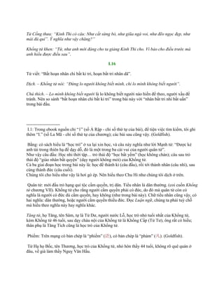 Tử Cống thưa: “Kinh Thi có câu: Như cắt sừng bò, như giũa ngà voi, như đẽo ngọc đẹp, như
mài đá quí”. Ý nghĩa như vậy chăng?”
Khổng tử khen: “Tứ, như anh mới đáng cho ta giảng Kinh Thi cho. Vì bảo cho điều trước mà
anh hiểu được điều sau”.
I.16
Tử viết: “Bất hoạn nhân chi bất kỉ tri, hoạn bất tri nhân dã”.
Dịch. – Khổng tử nói: “Đừng lo người không biết mình, chỉ lo mình không biết người”.
Chú thích. – Lo mình không biết người là lo không biết ngƣời nào hiền để theo, ngƣời xấu để
tránh. Nên so sánh “bất hoạn nhân chi bất kỉ tri” trong bài này với “nhân bất tri nhi bất uấn”
trong bài đầu.
-----------------------
I.1: Trong ebook nguồn chỉ “1” (số Ả Rập - chỉ số thứ tự của bài), để tiện việc tìm kiếm, tôi ghi
thêm “I.” (số La Mã - chỉ số thứ tự của chƣơng); các bài sau cũng vậy. (Goldfish).
Bằng: có sách hiểu là “học trò” ở xa lại xin học, và câu này nghĩa nhƣ lời Mạnh tử: “Đƣợc kẻ
anh tài trong thiên hạ để dạy dỗ, đó là một trong ba cái vui của ngƣời quân tử”.
Nhƣ vậy câu đầu: Học nhi thời tập… trỏ thái độ “học bất yếm” (học không chán); câu sau trỏ
thái độ “giáo nhân bất quyện” (dạy ngƣời không mỏi) của Khổng tử.
Cả ba giai đoạn học trong bài này là: học để thành kỉ (câu đầu), rồi tới thành nhân (câu nhì), sau
cùng thành đức (câu cuối).
Chúng tôi cho hiểu nhƣ vậy là hơi gò ép. Nên hiểu theo Chu Hi nhƣ chúng tôi dịch ở trên.
Quân tử: mới đầu trỏ hạng quí tộc cầm quyền, trị dân. Tiểu nhân là dân thƣờng. (coi cuốn Khổng
tử chƣơng VII). Khổng tử cho rằng ngƣời cầm quyền phải có đức, do đó mà quân tử còn có
nghĩa là ngƣời có đức dù cầm quyền, hay không (nhƣ trong bài này). Chữ tiểu nhân cũng vậy, có
hai nghĩa: dân thƣờng, hoặc ngƣời cầm quyền thiếu đức. Đọc Luận ngữ, chúng ta phải tuỳ chỗ
mà hiểu theo nghĩa này hay nghĩa khác.
Tăng tử, họ Tăng, tên Sâm, tự là Tử Dƣ, ngƣời nƣớc Lỗ, học trò nhỏ tuổi nhất của Khổng tử,
kém Khổng tử 46 tuổi, sau dạy cháu nội của Khổng tử là Khổng Cấp (Tử Tƣ), ông rất có hiếu;
thân phụ là Tăng Tích cũng là học trò của Khổng tử.
Phiếm: Trên mạng có bản chép là “phiếm” (泛), có bản chép là “phàm” (凡). (Goldfish).
Tử Hạ họ Bốc, tên Thƣơng, học trò của Khổng tử, nhỏ hôn thầy 44 tuổi, không rõ quê quán ở
đâu, về già làm thầy Nguỵ Văn Hầu.
 