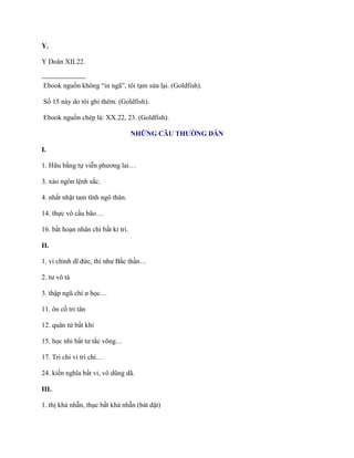 Y.
Y Doãn XII.22.
-------------------
Ebook nguồn không “in ngã”, tôi tạm sửa lại. (Goldfish).
Số 15 này do tôi ghi thêm. (Goldfish).
Ebook nguồn chép là: XX.22, 23. (Goldfish).
NHỮNG CÂU THƯỜNG DẪN
I.
1. Hữu bằng tự viễn phƣơng lai…
3. xảo ngôn lệnh sắc.
4. nhất nhật tam tĩnh ngô thân.
14. thực vô cầu bão…
16. bất hoạn nhân chi bất kỉ tri.
II.
1. vi chính dĩ đức, thí nhƣ Bắc thần…
2. tƣ vô tà
3. thập ngũ chí ƣ học…
11. ôn cố tri tân
12. quân tử bất khí
15. học nhi bất tƣ tắc võng…
17. Tri chi vi tri chi…
24. kiến nghĩa bất vi, vô dũng dã.
III.
1. thị khả nhẫn, thục bất khả nhẫn (bát dật)
 