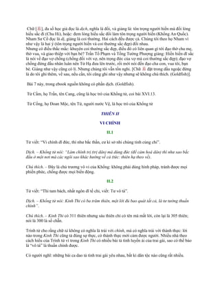 Chữ [易], đa số học giả đọc là dịch, nghĩa là đổi, và giảng là: tôn trọng ngƣời hiền mà đổi lòng
hiếu sắc đi (Chu Hi), hoặc: đem lòng hiếu sắc đổi làm tôn trọng ngƣời hiền (Khổng An Quốc).
Nham Sƣ Cổ đọc là dị, giảng là coi thƣờng. Hai cách đều đƣợc cả. Chúng tôi theo họ Nham vì
nhƣ vậy là hai ý (tôn trọng ngƣời hiền và coi thƣờng sắc đẹp) đối nhau.
Nhƣng có điều thắc mắc: khuyên coi thƣờng sắc đẹp, điều đó có liên quan gì tới đạo thờ cha mẹ,
thờ vua, và giao thiệp với bạn bè? Trần Tổ Phạm và Tống Tƣờng Phƣợng giảng: Hiền hiền dĩ sắc
là nói về đạo vợ chồng (chồng đối với vợ, nên trọng đức của vợ mà coi thƣờng sắc đẹp); đạo vợ
chồng đứng đầu nhân luân nên Tử Hạ đƣa lên trƣớc, rồi mới nói đến đạo cha con, vua tôi, bạn
bè. Giảng nhƣ vậy cũng có lí. Nhƣng chúng tôi vẫn tồn nghi. [Chữ 易 đặt trong dấu ngoặc đứng
là do tôi ghi thêm, về sau, nếu cần, tôi cũng ghi nhƣ vậy nhƣng sẽ không chú thích. (Goldfish)].
Bài 7 này, trong ebook nguồn không có phần dịch. (Goldfish).
Tử Cầm, họ Trần, tên Cang, cũng là học trò của Khổng tử, coi bài XVI.13.
Tử Cống, họ Đoan Mộc, tên Tứ, ngƣời nƣớc Vệ, là học trò của Khổng tử
THIÊN II
VI CHÍNH
II.1
Tử viết: “Vi chính dĩ đức, thí nhƣ bắc thần, cƣ kì sở nhi chúng tinh củng chi”.
Dịch. – Khổng tử nói: “Làm chính trị (trị dân) mà dùng đức (để cảm hoá dân) thì như sao bắc
đẩu ở một nơi mà các ngôi sao khác hướng về cả (tức: thiên hạ theo về).
Chú thích. – Đây là chủ trƣơng vô vi của Khổng: không phải dùng hình pháp, tránh đƣợc mọi
phiền phức, chống đƣợc mọi biến động.
II.2
Tử viết: “Thi tam bách, nhất ngôn dĩ tế chi, viết: Tƣ vô tà”.
Dịch. – Khổng tử nói: Kinh Thi có ba trăm thiên, một lời đủ bao quát tất cả, là tư tưởng thuần
chính”.
Chú thích. – Kinh Thi có 311 thiên nhƣng sáu thiên chỉ có tên mà mất lời, còn lại là 305 thiên;
nói là 300 là số chẵn.
Trình tử cho rằng chữ tà không có nghĩa là trái với chính, mà có nghĩa trái với thành thực: lời
nào trong Kinh Thi cũng tả đúng sự thực, có thành thực mới cảm đƣợc ngƣời. Nhiều nhà theo
cách hiểu của Trình tử vì trong Kinh Thi có nhiều bài tả tình luyến ái của trai gái, sao có thể bảo
là “vô tà” là thuần chính đƣợc.
Có ngƣời nghĩ: những bài ca dao tả tình trai gái yêu nhau, bất kì dân tộc nào cũng rất nhiều.
 