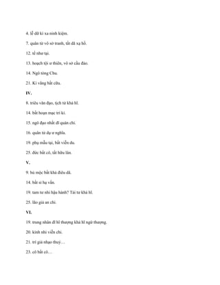 4. lễ dữ kì xa ninh kiệm.
7. quân tử vô sở tranh, tất dã xạ hồ.
12. tế nhƣ tại.
13. hoạch tội ƣ thiên, vô sở cầu đảo.
14. Ngô tòng Chu.
21. Kí vãng bất cữu.
IV.
8. triêu văn đạo, tịch tử khả hĩ.
14. bất hoạn mạc tri kỉ.
15. ngô đạo nhất dĩ quán chi.
16. quân tử dụ ƣ nghĩa.
19. phụ mẫu tại, bất viễn du.
25. đức bất cô, tất hữu lân.
V.
9. hủ mộc bất khả điêu dã.
14. bất sỉ hạ vấn.
19. tam tƣ nhi hậu hành? Tái tƣ khả hĩ.
25. lão giả an chi.
VI.
19. trung nhân dĩ hĩ thƣợng khả hĩ ngứ thƣợng.
20. kính nhi viễn chi.
21. trí giả nhạo thuỷ…
23. cô bất cô…
 