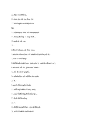 22. hậu sinh khả uý.
25. thất phu bất khả đoạt chí.
27. tri tùng bách chi hậu điêu.
XI.
11. vị năng sự nhân yên năng sự quỉ.
14. thăng đƣờng, vị nhập thất…
15. quá do bất cập.
XII.
2. kỉ sở bất dục, vật thi ƣ nhân.
5. tử sinh hữu mệnh – tứ hải chi nội giai huynh đệ.
7. dân vô tín bất lập.
8. tứ bất cập thiệt (nhƣ: nhất ngôn kí xuất tứ mã nan truy).
9. bách tín bất túc, quân thục dữ túc?
13. tất dã sử vô tụng hồ.
24. dĩ văn hữu hội, dĩ hữu phụ nhân.
XIII.
3. danh chính ngôn thuận.
15. nhất ngôn khả dĩ hƣng bang.
17. dục tốc bất đạt, kiến tiểu lợi…
23. hoà nhi bất đồng.
XIV.
33. kí bất xƣng kì lực, xƣng kì đức dã.
39. tri kì bất khả vi nhi vi chi.
 
