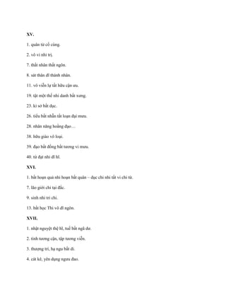 XV.
1. quân tử cố cùng.
2. vô vi nhi trị.
7. thất nhân thất ngôn.
8. sát thân dĩ thành nhân.
11. vô viễn lự tất hữu cận ƣu.
19. tật một thế nhi danh bất xƣng.
23. kỉ sở bất dục.
26. tiểu bất nhẫn tất loạn đại mƣu.
28. nhân năng hoằng đạo…
38. hữu giáo vô loại.
39. đạo bất đồng bất tƣơng vi mƣu.
40. từ đạt nhi dĩ hĩ.
XVI.
1. bất hoạn quả nhi hoạn bất quân – dục chi nhi tất vi chi từ.
7. lão giới chi tại đắc.
9. sinh nhi tri chi.
13. bất học Thi vô dĩ ngôn.
XVII.
1. nhật nguyệt thệ hĩ, tuế bất ngã dƣ.
2. tính tƣơng cận, tập tƣơng viễn.
3. thƣợng trí, hạ ngu bất di.
4. cát kê, yên dụng ngƣu đao.
 