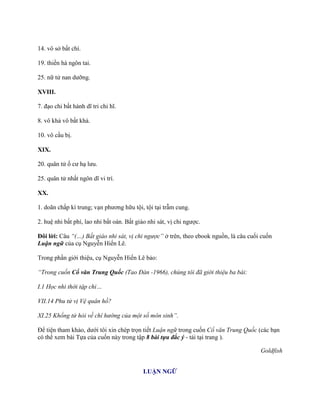 14. vô sở bất chí.
19. thiền hà ngôn tai.
25. nữ tử nan dƣỡng.
XVIII.
7. đạo chi bất hành dĩ tri chi hĩ.
8. vô khả vô bất khả.
10. vô cầu bị.
XIX.
20. quân tử ố cƣ hạ lƣu.
25. quân tử nhất ngôn dĩ vi trí.
XX.
1. doãn chấp kì trung; vạn phƣơng hữu tội, tội tại trẫm cung.
2. huệ nhi bất phí, lao nhi bất oán. Bất giáo nhi sát, vị chi ngƣợc.
Đôi lời: Câu “(…) Bất giáo nhi sát, vị chi ngược” ở trên, theo ebook nguồn, là câu cuối cuốn
Luận ngữ của cụ Nguyễn Hiến Lê.
Trong phần giới thiệu, cụ Nguyễn Hiến Lê bảo:
“Trong cuốn Cổ văn Trung Quốc (Tao Đàn -1966), chúng tôi đã giới thiệu ba bài:
I.1 Học nhi thời tập chi…
VII.14 Phu tử vị Vệ quân hồ?
XI.25 Khổng tử hỏi về chí hướng của một số môn sinh”.
Để tiện tham khảo, dƣới tôi xin chép trọn tiết Luận ngữ trong cuốn Cổ văn Trung Quốc (các bạn
có thể xem bài Tựa của cuốn này trong tập 8 bài tựa đắc ý - tải tại trang ).
Goldfish
LUẬN NGỮ
 
