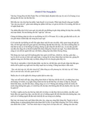 (Trích Cổ Văn Trung Quốc)
Văn học Trung Hoa tới thời Xuân Thu và Chiến Quốc đã phát triển rực rỡ, mà về số lƣợng và sự
phong phú thì tản văn lấn hẳn thơ.
Mới đầu tản văn chia làm hai phần: luận thuyết và sử truyện. Phần luận thuyết cũng gọi là phần
“tản văn của chƣ tử”, gồm toàn những tác phẩm triết học, có giá trị rất lớn về tƣ tƣởng, đôi khi cả
về nghệ thuật nữa.
Tác phẩm đầu tiên là bộ Luận ngữ, do môn đệ của Khổng tử ghi chép những lời dạy bảo của thầy
mà soạn thành. Nó mở đƣờng cho thể “ngữ lục” đời sau.
Chúng tôi không chép lại tiểu sử của Khổng tử (551-479 trƣớc TL) vì độc giả đều biết cả rồi, chỉ
xin giới thiệu ít điểm đặc sắc trong bộ Luận ngữ.
Có lẽ môn đệ của Khổng tử mỗi lần nghe đƣợc một lời nào của thầy, thấy quan trọng thì ghi lại
liền, rồi khi ngài mất mới gom góp lại chứ không sắp đặt theo đề mục, cho nên ta không thấy có
một thứ tự nào cả về hệ thống tƣ tƣởng; nhƣng sự ghi chép đó rất đích xác, và các độc giả đời
sau đều cho rằng chỉ có bộ đó là phát biểu đƣợc đúng học thuyết của ngài. Tuy nhiên hình nhƣ
cũng có vài chỗ do ngƣời đời sau viết thêm, chẳng hạn nhƣ thiên Hương Đảng.
Nội dung của Luận ngữ rất là phong phú; bao quát cả triết học, chính trị, văn học, giáo dục…,
tuy là văn kí sự mà có tính cách nghị luận; ý tƣởng thì ôn hoà, thâm thuý mà hàm súc; giọng thì
nghiêm trang mà vẫn thân mật, tự nhiên, đúng là lời trò chuyện giữa thầy trò.
Văn rất cô: một phần vì thời đó phải khắc vào thẻ tre, rất bất tiện, nên lời ghi chép cần thật gọn,
nhiều chỗ ta phải suy nghĩ mới tìm thấy mạch lạc tƣ tƣởng. Chẳng hạn đoạn ở đầu sách:
“Học nhi thời tập chi, bất diệc duyệt hồ? Hữu bằng tự viễn phương lai, bất diệc lạc hồ? Nhân
bất tri nhi bất uẩn, bất diệc quân tử hồ?”.
Muốn cho rõ và đủ nghĩa thì chúng ta phải dịch ra nhƣ vậy:
“Học mà mỗi buổi mỗi tập, cũng chẳng thoả thích ƣ? Khi học đã tấn tới rồi, có những bạn cùng
chí hƣớng với mình, ở xa nghe tiếng mình mà tìm lại để bàn bạc với nhau về đạo lý, khuyến
khích lẫn nhau, sửa đổi lẫn nhau, chẳng cũng vui vẻ ƣ? Nhƣng nếu không ai biết tới mình, thì
mình cũng không hờn giận, (vì mình học để cầu đạo chứ không phải để cầu danh), nhƣ vậy mới
là quân tử”.
Ta thấy ý nghĩa của ba câu liên lạc chặt chẽ với nhau và sắp theo thứ tự tự nhiên, câu đầu vạch
bƣớc đầu của ngƣời học đạo; câu thứ nhì xét về những ngƣời đã tiến kha khá trên đƣờng đạo; câu
cuối xét về những ngƣời đã đạt một trình độ rất cao trong sự tu dƣỡng.
Đại loại văn trong Luận ngữ thâm trầm nhƣ vậy, càng suy càng thấy hứng thú. Ngoài ra lại có
những đoạn có giọng phúng thích nhƣ đoạn Quí Lộ hỏi về quỉ thần (chƣơng Tiên Tiến); những
câu nhiều thú vị nhƣ: “Tuế hàn nhiên hậu tri tùng bách chi hậu điêu dã”, những câu cảm xúc
 