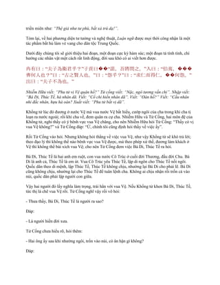 triền miên nhƣ: “Thệ giả như tư phù, bất xả trú dạ!”.
Tóm lại, về hai phƣơng diện tƣ tƣởng và nghệ thuật, Luận ngữ đƣợc mọi thời công nhận là một
tác phẩm bất hủ làm vẻ vang cho dân tộc Trung Quốc.
Dƣới đây chúng tôi sẽ giới thiệu hai đoạn, một đoạn cực kỳ hàm súc; một đoạn tả tính tình, chí
hƣớng các nhân vật một cách rất linh động, đời sau khó có ai viết hơn đƣợc.
冉有曰：“夫子為衛君乎？”子貢曰��“諾，吾將問之。”入曰：“伯夷，���
齊何人也？”曰：“古之賢人也。”曰：“怨乎？”曰：“求仁而得仁，��何怨。”
出曰：“夫子不為也。”
Nhiễm Hữu viết: “Phu tử vị Vệ quân hồ?” Tử cống viết: “Nặc, ngô tương vấn chi”. Nhập viết:
“Bá Di, Thúc Tề, hà nhân dã. Viết: “Cổ chi hiền nhân dã”. Viết: “Oán hồ?” Viết: “Cầu nhân
nhi đắc nhân, hựu hà oán? Xuất viết: “Phu tử bất vị dã”.
Khổng tử lúc đó đƣơng ở nƣớc Vệ mà vua nƣớc Vệ bất hiếu, cƣớp ngôi của cha trong khi cha tị
loạn ra nƣớc ngoài; rồi khi cha về, đem quân ra cự cha. Nhiễm Hữu và Tử Cống, hai môn đệ của
Khổng tử, nghi thầy có ý bênh vực vua Vệ chăng, cho nên Nhiễm Hữu hỏi Tử Cống: “Thầy có vị
vua Vệ không?” và Tử Cống đáp: “Ừ, chính tôi cũng định hỏi thầy về việc ấy”.
Rồi Tử Cống vào hỏi. Nhƣng không hỏi thẳng về việc vua Vệ, nhƣ vậy Khổng tử sẽ khó trả lời;
theo đạo lý thì không thể nào bênh vực vua Vệ đƣợc, mà theo phép xử thế, đƣơng làm khách ở
Vệ thì không thể bài xích vua Vệ; cho nên Tử Cống đem việc Bá Di, Thúc Tề ra hỏi.
Bá Di, Thúc Tề là hai anh em ruột, con vua nƣớc Cô Trúc ở cuối đời Thƣơng, đầu đời Chu. Bá
Di là anh cả, Thúc Tề là em út. Vua Cô Trúc yêu Thúc Tề, lập di ngôn cho Thúc Tề nối ngôi.
Quốc dân theo di mệnh, lập Thúc Tề, Thúc Tề không chịu, nhƣờng lại Bá Di cho phải lẽ. Bá Di
cũng không chịu, nhƣờng lại cho Thúc Tề để tuân lệnh cha. Không ai chịu nhận rồi trốn cả vào
núi, quốc dân phải lập ngƣời con giữa.
Vậy hai ngƣời đó lấy nghĩa làm trọng, trái hẳn với vua Vệ. Nếu Khổng tử khen Bá Di, Thúc Tề,
tức thị là chê vua Vệ rồi. Tử Cống nghĩ vậy rồi vô hỏi:
- Thƣa thầy, Bá Di, Thúc Tề là ngƣời ra sao?
Đáp:
- Là ngƣời hiền đời xƣa.
Tử Cống chƣa hiểu rõ, hỏi thêm:
- Hai ông ấy sau khi nhƣờng ngôi, trốn vào núi, có ân hận gì không?
Đáp:
 
