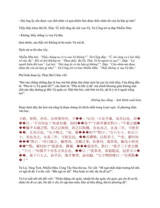 - Hai ông ấy cầu đƣợc vẹn chữ nhân và quả nhiên làm đƣợc điều nhân thì còn ân hận gì nữa?
Thấy thầy khen Bá Di, Thúc Tề, biết rằng tất chê vua Vệ, Tử Cống trở ra đáp Nhiễm Hữu:
- Không, thầy chẳng vị vua Vệ đâu.
Quả nhiên, sau thầy trò Khổng tử bỏ nƣớc Vệ mà đi.
Dịch sát ra thì nhƣ vầy:
Nhiễm Hữu hỏi: “Thầy chúng ta có vị vua Vệ không?”. Tử Cống đáp: “Ừ, tôi cũng có ý hỏi thầy
về việc đó”. Rồi vô hỏi Khổng tử: “Thưa thầy, Bá Di, Thúc Tề là người ra sao?”. Đáp: “Là
người hiền đời xưa”. Lại hỏi: “Hai ông ấy có ân hận gì không?”. Đáp: “Cầu nhân mà được
nhân thì còn ân hận gì nữa?”. Tử Cống trở ra bảo Nhiễm Hữu: “Thầy không vị vua Vệ đâu”.
Phê bình đoạn ấy, Phan Bội Châu viết:
“Bài này chẳng những đạo lý hay mà bút pháp nhà chép sách lại cực kỳ tinh diệu. Câu đứng đầu
là: “Phu tử vị Vệ quân hồ?”, câu dƣới là: “Phu tử bất vị dã” mà chính khoảng giữa không một
chữ nào dây dƣớng gì đến Vệ quân cả. Một bên hỏi, một bên trả lời, rặt là ý tứ ở ngoài tiếng
nói”.
(Khổng học đăng – Anh Minh xuất bản)
Đoạn dƣới đây dài hơn mà cũng là đoạn chúng tôi thích nhất trong Luận ngữ, về phƣơng diện
văn học.
子路、曾皙、冉有、公西華侍坐。子��：“以吾一日長乎爾，毋吾以也。居�
��曰：„不吾知也！'如或知爾，則何��哉？”子路率爾而對曰：“千乘之國�
��攝乎大國之間，加之以師旅，因之以飢饉，由也為之，比及三年，可使有
��，且知方也。”夫子哂之。“求，爾���如？”對曰：“方六七十，如五六
十，求也為之，比及三年，可使足民。��其禮樂，以俟君子。”“赤，爾何如
���”對曰：“非曰能之，願學焉。宗廟之事，如會同，端章甫，願為小相焉
��”“點，爾何如？”鼓瑟希，鏗爾，���瑟而作，對曰：“異乎三子者之撰
。”子曰：“何傷乎？亦各言其志也。��曰：“莫春者，春服既成，冠者五六�
��，童子六七人，浴乎沂，風乎舞雩，詠而歸。”夫子喟然嘆曰：“吾與點�
�！”
Tử Lộ, Tăng Tích, Nhiễm Hữu, Công Tây Hoa thị tọa. Tử viết: “Dĩ ngô nhất nhật trƣởng hồ nhĩ,
vô ngô dĩ dã. Cƣ tắc viết: “Bất ngô tri dã”. Nhƣ hoặc tri nhĩ, tắc hà dĩ tai?”.
Tử Lộ suất nhĩ nhi đối viết: “Thiên thặng chi quốc, nhiếp hồ đại quốc chi gian, gia chi dĩ sƣ lữ,
nhân chi dĩ cơ cận, Do dã vi chi, bí cập tam niên, khả sử hữu dõng, thả tri phƣơng dã”.
 