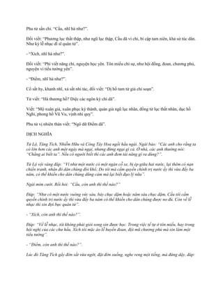 Phu tử sẩn chi. “Cầu, nhĩ hà nhƣ?”.
Đối viết: “Phƣơng lục thất thập, nhƣ ngũ lục thập, Cầu dã vi chi, bí cập tam niên, khả sử túc dân.
Nhƣ kỳ lễ nhạc dĩ sĩ quân tử”.
- “Xích, nhĩ hà nhƣ?”.
Đối viết: “Phi viết năng chi, nguyện học yên. Tôn miếu chi sự, nhƣ hội đồng, đoan, chƣơng phủ,
nguyện vi tiểu tƣớng yên”.
- “Điểm, nhĩ hà nhƣ?”.
Cổ sắt hy, khanh nhĩ, xả sắt nhi tác, đối viết: “Dị hồ tam tử giả chi soạn”.
Tử viết: “Hà thƣơng hồ? Diệc các ngôn kỳ chí dã”.
Viết: “Mộ xuân giả, xuân phục ký thành, quán giả ngũ lục nhân, đồng tử lục thất nhân, dục hồ
Nghi, phong hồ Vũ Vu, vịnh nhi quy”.
Phu tử vị nhiên thán viết: “Ngô dữ Điểm dã”.
DỊCH NGHĨA
Tử Lộ, Tăng Tích, Nhiễm Hữu và Công Tây Hoa ngồi hầu ngài. Ngài bảo: “Các anh cho rằng ta
có lớn hơn các anh một ngày mà ngại, nhưng đừng ngại gì cả. Ở nhà, các anh thường nói:
“Chẳng ai biết ta”. Nếu có người biết thì các anh đem tài năng gì ra dùng?”.
Tử Lộ vội vàng đáp: “Ví như một nước có một ngàn cỗ xe, bị ép giữa hai nước, lại thêm có nạn
chiến tranh, nhân đó dân chúng đói khổ; Do tôi mà cầm quyền chính trị nước ấy thì vừa đầy ba
năm, có thể khiến cho dân chúng dũng cảm mà lại biết đạo lý nữa”.
Ngài mỉm cười. Rồi hỏi: “Cầu, còn anh thì thế nào?”
Đáp: “Như có một nước vuông vức sáu, bảy chục dặm hoặc năm sáu chục dặm, Cầu tôi cầm
quyền chính trị nước ấy thì vừa đầy ba năm có thể khiến cho dân chúng được no đủ. Còn về lễ
nhạc thì xin đợi bực quân tử”.
- “Xích, còn anh thì thế nào?”.
Đáp: “Về lễ nhạc, tôi không phải giỏi song xin được học. Trong việc tế tự ở tôn miếu, hay trong
hội nghị của các chư hầu, Xích tôi mặc áo lễ huyền đoan, đội mũ chương phủ mà xin làm một
tiểu tướng”.
- “Điểm, còn anh thì thế nào?”.
Lúc đó Tăng Tích gẩy đờn sắt vừa ngớt, đặt đờn xuống, nghe reng một tiếng, mà đứng dậy, đáp:
 