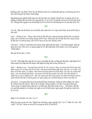 Khổng tử đã “san định” Kinh Thi, tất đã bỏ đi một số; và những bài giữ lại, có thể ông cho là vô
hại: tình trong đó tự nhiên, chính đáng.
Ông không quá nghiêm khắc nhƣ các nhà nho thời sau chăng? Thuyết này có ngƣời cho là sai:
Khổng tử không hề san Kinh Thi, ông giữ đủ; và “tƣ vô tà” là thái độ của ta nên có khi đọc Kinh
Thi. Nhƣng theo nguyên văn thì Khổng tử xét về Kinh Thi chứ không xét về cách đọc Kinh Thi.
II.3
Tử viết: “Đạo chi dĩ chính, tề chi dĩ hình, dân miễn nhi vô sỉ. Đạo chi dĩ đức, tề chi dĩ lễ, hữu sỉ
thả cách”.
Dịch. – Khổng tử nói: “Dùng chính lệnh để dắt dẫn dân, dùng hình phạt để bắt dân vào khuôn
phép, dân tránh khỏi tội nhưng không biết hổ thẹn. Dùng đạo đức để dắt dẫn dân, dùng lễ giáo
để đặt dân vào khuôn phép, dân biết hổ thẹn mà lại theo đường chính”.
Chú thích. - Chữ tề có thể hiểu là tề chỉnh, hoặc nhất luật nhƣ nhau. “Vào khuôn phép” diễn đủ
đƣợc hai ý đó. Chữ cách, có ngƣời giảng là chí, đến (đạt đƣợc mức thiện). Lại có bài giảng là
“thuần phục”.
Bài này bổ túc bài 1 ở trên.
II.4
Tử viết: “Ngô thập hữu ngũ nhi chí ƣ học; tam thập nhi lập; tứ thập nhi bất hoặc; ngũ thập nhi tri
thiên mệnh; lục thập nhi nhĩ thuận; thất thập nhi tòng tâm sở dục, bất du củ”.
Dịch. – Khổng tử nói: “Ta mười lăm tuổi để chí vào việc học (đạo); ba mươi tuổi biết tự lập (tức
khắc kỉ phục lễ, cứ theo điều lễ mà làm); bốn mươi tuổi không nghi hoặc nữa (tức có trí đức, nên
hiểu rõ ba đức nhân, lễ, nghĩa); năm mươi tuổi biết mệnh trời (biết được việc nào sức người làm
được, việc nào không làm được); sáu mươi tuổi biết theo mệnh trời (chữ nhĩ ở đây không có
nghĩa là tai, mà có nghĩa là dĩ = đã); bảy mươi tuổi theo lòng muốn của mình mà không vượt ra
ngoài khuôn khổ đạo lí (không phải suy nghĩ, gắng sức mà hành động tự nhiên, hợp đạo lí).
Chú thích. - Có ngƣời hiểu lập là tự mình biết theo chính đạo; chúng tôi theo những câu “lập ƣ
lễ” (Thiên Thái Bá, bài 8), “bất tri lễ vô dĩ lập” (Thiên Nghiêu viết, bài 3) mà dịch nhƣ trên. –
Thiên mệnh có ngƣời hiểu là luật trời, sự biến hoá, diễn tiến trong vũ trụ. – Nhĩ thuận, hầu hết
các sách đều giảng là: tai thuận, tức nghe ai nói thì hiểu đƣợc ngay ngƣời đó nghĩ gì, muốn nói
gì, có ý gì.
II.5
Mạnh Ý tử vấn hiếu. Tử viết: “vô vi”.
Phàn Trì ngự, tử cáo chi viết: “Mạnh tôn vấn hiếu ƣ ngã, ngã đối viết: “vô vi”. Phàn Trì viết: “Hà
vị dã?” Tử viết: “Sinh, sự chi dĩ lễ; tử, táng chi dĩ lễ, tế chi dĩ lễ”.
 