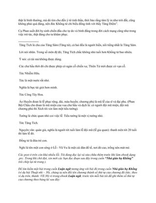 thật là bình thƣờng, mà dò tìm cho đến ý tứ tinh thần, thời bảo rằng tâm lý in nhƣ trời đất, cũng
không phải quá đáng, nên đức Khổng tử chỉ biểu đồng tình với thầy Tăng Điểm”.
Cụ Phan suốt đời hy sinh chiến đấu cho tự do và bình đẳng trong đời cách mạng cũng nhƣ trong
việc trứ tác, thật đáng cho ta khâm phục.
--------------------
Tăng Tích là cha của Tăng Sâm (Tăng tử), cả hai đều là ngƣời hiền, nổi tiếng nhất là Tăng Sâm.
Lời nói nhũn. Trong số môn đệ đó, Tăng Tích chắc không nhỏ tuổi hơn Khổng tử bao nhiêu.
Ý nói: có tài mà không đƣợc dùng.
Các chƣ hầu thời đó chỉ đƣợc phép có ngàn cỗ chiến xa; Thiên Tử mới đƣợc có vạn cỗ.
Tức Nhiễm Hữu.
Tức là một nƣớc rất nhỏ.
Nghĩa là bực tài giỏi hơn mình.
Tức Công Tây Hoa.
Áo Huyền đoan là lễ phục rộng, dài, màu huyền; chƣơng phủ là mũ lễ của sĩ và đại phu. (Phan
Bội Châu cho đoan là mũ miện của vua chƣ hầu và dịch là: có ngƣời đội mũ miện, đội mũ
chƣơng phủ thì Xích tôi xin làm một tiểu tƣớng).
Tƣớng là chức quan nhỏ coi việc lễ. Tiểu tƣớng là một vị tƣớng nhỏ.
Tức Tăng Tích.
Nguyên văn: quán giả, nghĩa là ngƣời tới tuổi làm lễ đội mũ (lễ gia quan): thanh niên tới 20 tuổi
thì làm lễ đó.
Đồng tử là đứa trẻ con.
Nghi là tên một con sông ở Lỗ - Vũ Vu là một cái đàn để tế, nơi đó cao, trống nên mát mẻ.
Các post ở trên còn khá nhiều lỗi. Tôi đang đọc lại và sửa chữa thêm trước khi làm ebook dạng
.prc. Trong khi chờ đợi, xin mời các bạn đọc đoạn sau đây trong cuốn “Nhà giáo họ Khổng”
(tôi chép lại từ trang ).
Để tìm kiếm một bài trong cuốn Luận ngữ tương ứng với bài đó trong cuốn Nhà giáo họ Khổng
(ví dụ bài Thuật nhi – 30), chúng ta nên đổi tên chương thành số thứ tự của chương đó (tức, theo
ví dụ trên, thành: VII.30) vì trong ebook Luận ngữ, trước tên mỗi bài tôi đã ghi thêm số thứ tự
của chương theo bảng kê sau đây:
 