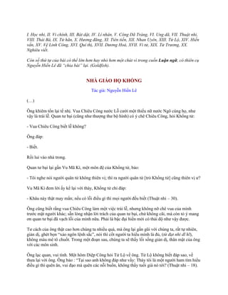 I. Học nhi, II. Vi chính, III. Bát dật, IV. Lí nhân, V. Công Dã Tràng, VI. Ung dã, VII. Thuật nhi,
VIII. Thái Bá, IX. Tử hãn, X. Hương đãng, XI. Tiên tiến, XII. Nhan Uyên, XIII. Tử Lộ, XIV. Hiến
vấn, XV. Vệ Linh Công, XVI. Quí thị, XVII. Dương Hoá, XVII. Vi tử, XIX. Tử Trương, XX.
Nghiêu viết.
Còn số thứ tự của bài có thể lớn hơn hay nhỏ hơn một chút vì trong cuốn Luận ngữ, có thiên cụ
Nguyễn Hiến Lê đã “chia bài” lại. (Goldfish).
NHÀ GIÁO HỌ KHỔNG
Tác giả: Nguyễn Hiến Lê
(…)
Ông khiêm tốn lại tế nhị. Vua Chiêu Công nƣớc Lỗ cƣới một thiếu nữ nƣớc Ngô cùng họ, nhƣ
vậy là trái lễ. Quan tƣ bại (cũng nhƣ thƣợng thƣ bộ hình) có ý chê Chiêu Công, hỏi Khổng tử:
- Vua Chiêu Công biết lễ không?
Ông đáp:
- Biết.
Rồi lui vào nhà trong.
Quan tƣ bại lại gần Vu Mã Kì, một môn đệ của Khổng tử, bảo:
- Tôi nghe nói ngƣời quân tử không thiên vị; thì ra ngƣời quân tử [trỏ Khổng tử] cũng thiên vị ƣ?
Vu Mã Kì đem lời ấy kể lại với thày, Khổng tử chỉ đáp:
- Khâu này thật may mắn; nếu có lỗi điều gì thì mọi ngƣời đều biết (Thuật nhi – 30).
Ông cũng biết rằng vua Chiêu Công làm một việc trái lễ, nhƣng không nỡ chê vua của mình
trƣớc mặt ngƣời khác; sẵn lòng nhận lời trách của quan tƣ bại, chứ không cãi, mà còn tỏ ý mang
ơn quan tƣ bại đã vạch lỗi của mình nữa. Phải là bậc đại hiền mới có thái độ nhƣ vậy đƣợc.
Tƣ cách của ông thật cao hơn chúng ta nhiều quá, mà ông lại gần gũi với chúng ta, rất tự nhiên,
giản dị, ghét bọn “xảo ngôn lệnh sắc”, nói thì cốt ngƣời ta hiểu mình là đủ, (từ đạt nhi dĩ hĩ),
không màu mè tô chuốt. Trong một đoạn sau, chúng ta sẽ thấy lối sống giản dị, thân mật của ông
với các môn sinh.
Ông lạc quan, vui tính. Một hôm Diệp Công hỏi Tử Lộ về ông. Tử Lộ không biết đáp sao, về
thƣa lại với ông. Ông bảo : “Tại sao anh không đáp nhƣ vầy: Thày tôi là một ngƣời ham tìm hiểu
điều gì thì quên ăn, vui đạo mà quên các nỗi buồn, không thấy tuổi già nó tới? (Thuật nhi – 18).
 