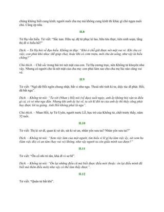 chúng không biết cung kính; ngƣời nuôi cha mẹ mà không cung kính thì khác gì chó ngựa nuôi
chủ. Cũng ép nữa.
II.8
Tử Hạ vấn hiếu. Tử viết: “Sắc nan. Hữu sự, đệ tử phục kì lao, hữu tửu thực, tiên sinh soạn, tằng
thị dĩ vi hiếu hồ?”
Dịch. – Tử Hạ hỏi về đạo hiếu. Khổng tử đáp: “Khó ở chỗ giữ được nét mặt vui vẻ. Khi cha có
việc, con phải khó nhọc (để giúp cha), hoặc khi có cơm rượu, mời cha ăn uống, như vậy là hiếu
chăng?”
Chú thích. – Chữ sắc trong bài trỏ nét mặt của con. Tử Hạ cƣơng trực, nên Khổng tử khuyên nhƣ
vậy. Nhƣng có ngƣời cho là nét mặt của cha mẹ: con phải làm sao cho cha mẹ lúc nào cũng vui
vẻ.
II.9
Tử viết: “Ngô dữ Hồi ngôn chung nhật, bất vi nhƣ ngu. Thoái nhi tỉnh kì tƣ, diệc túc dĩ phát. Hồi,
dã bất ngu”.
Dịch. – Khổng tử nói: “Ta với (Nhan ) Hồi nói (về đạo) suốt ngày, anh ấy không hỏi vặn ta điều
gì cả, có vẻ như ngu đần. Nhưng khi anh ấy lui về, ta xét kĩ đời tư của anh ấy thì thấy cũng phát
huy được lời ta giảng. Anh Hồi không phải là ngu”.
Chú thích. – Nhan Hồi, tự Tử Uyên, ngƣời nƣớc Lỗ, học trò của Khổng tử, chết trƣớc thầy, năm
32 tuổi.
II.10
Tử viết: Thị kì sở dĩ, quan kì sở do, sát kì sở an, nhân yên sƣu tai? Nhân yên sƣu tai?”
Dịch. – Khổng tử nói: “Xem việc làm của một người, tìm hiểu vì lẽ gì họ làm việc ấy, xét xem họ
(làm việc đó) có an tâm (hay vui vẻ) không, như vậy người ta còn giấu mình sao được?”
II.11
Tử viết: “Ôn cố nhi tri tân, khả dĩ vi sƣ hĩ”.
Dịch. – Khổng tử nói: “Ôn lại những điều cũ mà biết được điều mới (hoặc: ôn lại điều mình đã
biết mà thêm điều mới) như vậy có thể làm thầy được”.
II.12
Tử viết: “Quân tử bất khí”.
 