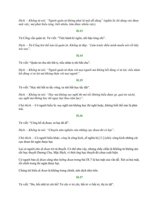 Dịch. – Khổng tử nói: “Người quân tử không phải là một đồ dùng” (nghĩa là chỉ dùng vào được
một việc, mà phải hiểu rộng, biết nhiều, làm được nhiều việc).
II.13
Tử Cống vấn quân tử. Tử viết: “Tiên hành kì ngôn, nhi hậu tòng chi”.
Dịch. – Tử Cống hỏi thế nào là quân tử. Khổng tử đáp: “Làm trước điều mình muốn nói rồi hãy
nói sau”.
II.14
Tử viết: “Quân tử chu nhi bất tị, tiểu nhân tị nhi bất chu”.
Dịch. – Khổng tử nói: “Người quân tử thân với mọi người mà không kết đảng vì tư lợi; tiểu nhân
kết đảng vì tư lợi mà không thân với mọi người”.
II.15
Tử viết: “Học nhi bất tƣ tắc võng, tƣ nhi bất học tắc đãi”.
Dịch. – Khổng tử nói: “Học mà không suy nghĩ thì mờ tối (không hiểu được gì, quá tin sách),
suy nghĩ mà không học thì nguy hại (hao tâm lực)”.
Chú thích. – Có ngƣời hiểu là: suy nghĩ mà không học thì nghi hoặc, không biết thế nào là phải
trái.
II.16
Tử viết: “Công hồ dị đoan, tƣ hại dã dĩ”.
Dịch. – Khổng tử nói: “Chuyên tâm nghiên cứu những cực đoan thì có hại”.
Chú thích. – Có ngƣời hiểu khác: công là công kích, dĩ nghĩa là [止] (chỉ): công kích những cái
cực đoan thì ngăn đƣợc hại.
Lại có ngƣời cho dị đoan trỏ tà thuyết. Có thể nhƣ vậy, nhƣng chắc chắn là Khổng tử không ám
chỉ học thuyết Dƣơng Chu, Mặc Địch, vì thời ông học thuyết đó chƣa xuất hiện.
Có ngƣời bảo dị đoan cũng nhƣ lưỡng đoan trong bài IX.7 là hai mặt của vấn đề. Xét cả hai mặt,
rồi chiết trung thì ngăn đƣợc hại.
Chúng tôi hiểu dị đoan là không trung chính, nên dịch nhƣ trên.
II.17
Tử viết: “Do, hối nhữ tri chi hồ! Tri chi vi tri chi, bất tri vi bất tri, thị tri dã”.
 