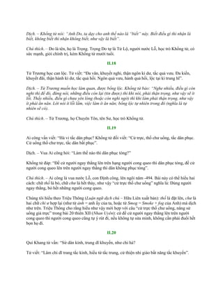 Dịch. – Khổng tử nói: “Anh Do, ta dạy cho anh thế nào là “biết” này. Biết điều gì thì nhận là
biết, không biết thì nhận không biết, như vậy là biết”.
Chú thích. – Do là tên, họ là Trọng. Trọng Do tự là Tử Lộ, ngƣời nƣớc Lỗ, học trò Khổng tử, có
sức mạnh, giỏi chính trị, kém Khổng tử mƣời tuổi.
II.18
Tử Trƣơng học can lộc. Tử viết: “Đa văn, khuyết nghi, thận ngôn kì dƣ, tắc quả vƣu. Đa kiến,
khuyết đãi, thận hành kì dƣ, tắc quả hối. Ngôn quả vƣu, hành quả hối, lộc tại kì trung hĩ”.
Dịch. – Tử Trương muốn học làm quan, được bổng lộc. Khổng tử bảo: “Nghe nhiều, điều gì còn
nghi thì để đó, đừng nói, những điều còn lại (tin được) thì khi nói, phải thận trọng, như vậy sẽ ít
lỗi. Thấy nhiều, điều gì chưa yên lòng (hoặc còn nghi ngờ) thì khi làm phải thận trọng, như vậy
ít phải ăn năn. Lời nói ít lỗi lầm, việc làm ít ăn năn; bổng lộc tự nhiên trong đó (nghĩa là tự
nhiên sẽ có).
Chú thích. – Tử Trƣơng, họ Chuyên Tôn, tên Sƣ, học trò Khổng tử.
II.19
Ai công vấn viết: “Hà vi tắc dân phục? Khổng tử đối viết: “Cử trực, thố chƣ uổng, tắc dân phục.
Cử uổng thố chƣ trực, tắc dân bất phục”.
Dịch. – Vua Ai công hỏi: “Làm thế nào thì dân phục tòng?”
Khổng tử đáp: “Đề cử ngƣời ngay thẳng lên trên hạng ngƣời cong queo thì dân phục tòng, đề cử
ngƣời cong queo lên trên ngƣời ngay thẳng thì dân không phục tòng”.
Chú thích. – Ai công là vua nƣớc Lỗ, con Định công, lên ngôi năm -494. Bài này có thể hiểu hai
cách: chữ thố là bỏ, chữ chư là hết thảy, nhƣ vậy “cử trực thố chƣ uổng” nghĩa là: Dùng ngƣời
ngay thẳng, bỏ hết những ngƣời cong queo.
Chúng tôi hiểu theo Triệu Thông (Luận ngữ dịch chú – Hữu Liên xuất bản): thố là đặt lên, chư là
hai chữ chi ư hợp lại (nhƣ từ ảnh = anh ấy của ta, hoặc từ Smog = Smoke + fog của Anh) mà dịch
nhƣ trên. Triệu Thông cho rằng hiểu nhƣ vậy mới hợp với câu “cử trực thố chƣ uổng, năng sử
uổng giả trực” trong bài 20 thiên XII (Nhan Uyên): cứ đề cử ngƣời ngay thẳng lên trên ngƣời
cong queo thì ngƣời cong queo cũng tự ý rút đi, nếu không tự sửa mình, không cần phải đuổi hết
bọn họ đi.
II.20
Quí Khang tử vấn: “Sử dân kính, trung dĩ khuyến, nhƣ chi hà?
Tử viết: “Lâm chi dĩ trang tắc kính, hiếu từ tắc trung, cử thiện nhi giáo bất năng tắc khuyến”.
 