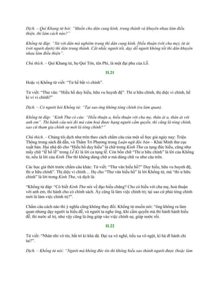 Dịch. – Quí Khang tử hỏi: “Muốn cho dân cung kính, trung thành và khuyên nhau làm điều
thiện, thì làm cách nào?”
Khổng tử đáp: “Xử với dân mà nghiêm trang thì dân cung kính. Hiếu thuận (với cha mẹ), từ ái
(với người dưới) thì dân trung thành. Cất nhắc người tốt, dạy dỗ người không tốt thì dân khuyên
nhau làm điều thiện”.
Chú thích. – Quí Khang tử, họ Quí Tôn, tên Phì, là một đại phu của Lỗ.
II.21
Hoặc vị Khổng tử viết: “Tử hề bất vi chính”.
Tử viết: “Thƣ vân: “Hiếu hồ duy hiếu, hữu vu huynh đệ”. Thi ƣ hữu chính, thị diệc vi chính, hề
kì vi vi chính?”
Dịch. – Có người hỏi Khổng tử: “Tại sao ông không tòng chính (ra làm quan).
Khổng tử đáp: “Kinh Thư có câu: “Hiếu thuận a, hiếu thuận với cha mẹ, thân ái a, thân ái với
anh em”. Thi hành câu nói đó mà cảm hoá được hạng người cầm quyền, thì cũng là tòng chính,
sao cứ tham gia chính sự mới là tòng chính?”
Chú thích. – Chúng tôi dịch nhƣ trên theo cách chấm câu của một số học giả ngày nay: Triệu
Thông trong sách đã dẫn, và Thẩm Tri Phƣơng trong Luận ngữ độc bản – Khải Minh thƣ cục
xuất bản. Hai nhà đó cho “Hiếu hồ duy hiếu” là chữ trong Kinh Thư ca tụng đức hiếu, cũng nhƣ
mấy chữ “lễ hồ lễ” trong Lễ Kí là lời ca tụng lễ. Còn bốn chữ “Thi ƣ hữu chính” là lời của Khổng
tử, nếu là lời của Kinh Thư thì không dùng chữ ư mà dùng chữ vu nhƣ câu trên.
Các học giả thời trƣớc chấm câu khác: Tử viết: “Thƣ vân hiếu hồ?” Duy hiếu, hữu vu huynh đệ,
thi ƣ hữu chính”. Thị diệc vi chính… Họ cho “Thƣ vân hiếu hồ” là lời Khổng tử, mà “thi ƣ hữu
chính” là lời trong Kinh Thư, và dịch là:
“Khổng tử đáp: “Có biết Kinh Thư nói về đạo hiếu chăng? Cho có hiếu với cha mẹ, hoà thuận
với anh em, thi hành cho có chính sách. Ấy cũng là làm việc chính trị; tại sao cứ phải tòng chính
mới là làm việc chính trị?”.
Chấm câu cách nào thì ý nghĩa cũng không thay đổi. Khổng tử muốn nói: “ông không ra làm
quan nhƣng dạy ngƣời ta hiếu đễ, và ngƣời ta nghe ông, khi cầm quyền mà thi hành hành hiếu
đễ, thì nƣớc sẽ trị, nhƣ vậy cũng là ông giúp vào việc chính sự, giúp nƣớc rồi.
II.22
Tử viết: “Nhân nhi vô tín, bất tri kì khả dã. Đại xa vô nghê, tiểu xa vô ngột, kì hà dĩ hành chi
tai?”.
Dịch. – Khổng tử nói: “Người mà không đức tín thì không hiểu sao thành người được (hoặc làm
 