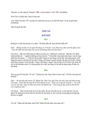 Khuyến: có bản chép là “khuyến” (勸), có bản chép là “cần” (勤). (Goldfish).
Kinh Thư có nhiều bản, chƣa rõ bản nào.
Câu “Nhà Chu theo “lễ” của nhà Ân, thêm bớt cái gì, ta có thể biết đƣợc” là do tôi ghi thêm.
(Goldfish).
Quỉ là ngƣời đã chết.
THIÊN III
BÁT DẬT
III.1
Khổng tử vị Quí thị bát dật vũ ƣ đình: “Thị khả nhẫn dã, thục bất khả nhẫn dã”.
Dịch. – Khổng tử bàn về việc Quí Thị dùng vũ “bát dật” (của thiên tử) ở đại sảnh (họ Quí), bảo:
“Việc đó nhẫn tâm làm được thì việc gì mà không nhẩn tâm làm được?”.
Chú thích. – Bài này nhiều bản cũ chấm câu nhƣ sau: “Khổng tử vị Quí thị: “Bát dật vũ ƣ đình,
thị khả nhẫn dã…”, nghĩa là Khổng tử bảo Quí thị: “Vũ bát dật ở đại sảnh (nhà ông), việc đó ông
nhẫn tâm làm đƣợc…”. Thời đó đã qui định: thiên tử mới dùng vũ bát dật: tám hàng ngƣời, mỗi
hàng tám ngƣời; chƣ hầu thì lục dật: 6 hàng, mỗi hàng 6 ngƣời; khanh, đại phu thì tứ dật: 4 hàng,
mỗi hàng 4 ngƣời; sĩ thì nhị dật: 2 hàng, mỗi hàng 2 ngƣời. Quí thị đây có lẽ là Quí Tôn Hoàn tử,
chỉ là một đại phu nƣớc Lỗ, không dùng vũ tứ dật, mà dùng vũ bát dật là dùng càng lễ thiên tử,
trái phép.
III.2
Tam gia giả dĩ Ung triệt. Tử viết: “Tƣớng duy tịch công, thiên tử mục mục”, hề thủ ƣ tam gia chi
đƣờng?”.
Dịch. – Ba nhà đại phu (nước Lỗ: Mạnh Tôn, Thúc Tôn, Quí Tôn) cho hát Ung (một thiên trong
Chu tụng – Kinh Thi) khi dẹp đồ tế lễ đi. Khổng tử nói: “(Hai câu trong thơ Ung đó: ) “trợ tế là
vua các chư hầu, thiên tử (làm chủ tế) thì rất nghiêm túc”, hát trong ba đại sảnh ba nhà đó thì
còn ý nghĩa gì nữa?”.
Chú thích. – Theo lễ, khi thiên tử tế ở tôn miếu, thì các chƣ hầu trợ tế, và cho hát thơ Ung mà
dẹp tế lễ. Khổng tử chê ba nhà đó, đã tiếm lễ của thiên tử, thơ Ung hát trong những trƣờng hợp
đó hoá vô nghĩa.
III.3
Tử viết: “Nhân nhi bất nhân, nhƣ lễ hà? Nhân nhi bất nhân, nhƣ nhạc hà?”.
 