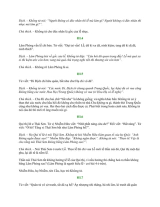 Dịch. – Khổng tử nói: “Người không có đức nhân thì lễ mà làm gì? Người không có đức nhân thì
nhạc mà làm gì?”.
Chú thích. – Khổng tử cho đức nhân là gốc của lễ nhạc.
III.4
Lâm Phỏng vấn lễ chi bản. Tử viết: “Đại tai vấn! Lễ, dữ kì xa dã, ninh kiệm; tang dữ kì dị dã,
ninh thích”.
Dịch. – Lâm Phỏng hỏi về gốc của lễ. Khổng tử đáp: “Câu hỏi đó quan trọng đấy! Lễ mà quá xa
xỉ thì kiệm ước còn hơn; tang mà quá chú trọng nghi tiết thì thương sót còn hơn”.
Chú thích. – Không rõ Lâm Phỏng là ai.
III.5
Tử viết: “Di Địch chi hữu quân, bất nhƣ chƣ Hạ chi vô dã”.
Dịch. – Khổng tử nói: “Các nước Di, Địch (ở chung quanh Trung Quốc, lạc hậu) dù có vua cũng
không bằng các nước Hoa Hạ (Trung Quốc) không có vua (vì Hoa Hạ có lễ nghi)”.
Chú thích. – Chu Hi cho hai chữ “bất nhƣ” là không giống; và nghĩa khác hẳn: Khổng tử có ý
than thở các nƣớc chƣ hầu hồi đó không cho thiên tử nhà Chu không ra gì, thành thử Trung Quốc
cũng nhƣ không có vua. Hai theo hai cách đều đƣợc cả. Phải biết trong hoàn cảnh nào, Khổng tử
nói câu đó thì mới rõ ông muốn nói gì.
III.6
Quí thị lữ ƣ Thái Sơn. Tử vị Nhiễm Hữu viết: “Nhữ phất năng cứu dƣ?” Đối viết: “Bất năng”. Tử
viết: “Ô hô! Tằng vị Thái Sơn bất nhƣ Lâm Phỏng hồ?”.
Dịch. – Họ Quí tế lữ ở núi Thái Sơn. Khổng tử hỏi Nhiễm Hữu (làm quan tể của họ Quí): “Anh
không ngăn được sao?” Nhiễm Hữu đáp: “Không ngăn được”. Khổng tử nói: “Than ôi! Vậy là
cho rằng núi Thái Sơn không bằng Lâm Phỏng sao?”.
Chú thích. – Núi Thái Sơn ở nƣớc Lỗ. Theo lễ thì chỉ vua Lỗ mới tế thần núi đó, Quí thị một đại
phu, lại đó tế là tiếm lễ.
Thần núi Thái Sơn tất không hƣởng tế lễ của Quí thị, vì nếu hƣởng thì chẳng hoá ra thần không
bằng Lâm Phỏng sao? (Lâm Phỏng là ngƣời hiếu lễ - coi bài 4 ở trên).
Nhiễm Hữu, họ Nhiễm, tên Cầu, học trò Khổng tử.
III.7
Tử viết: “Quân tử vô sở tranh, tất dã xạ hồ? Ấp nhƣợng nhi thăng, há nhi ẩm, kì tranh dã quân
 