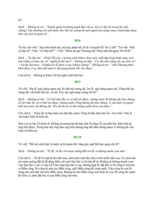 tử”.
Dịch. – Khổng tử nói: “Người quân tử không ganh đua với ai, nếu có thì chỉ trong lúc bắn
chăng? Vái nhường rồi mới bước lên, khi lui xuống thì mời người kia uống rượu. Ganh đua nhau
như vậy mới là quân tử”.
III.8
Tử Hạ vấn viết: “Xảo tiếu thiến hề, mĩ mục phán hề, tố dĩ vi huyến hề” hà vị dã?” Tử viết: “Hội
sự hậu tố”. Viết: “Lễ hậu hồ?” - Viết: “Khởi dƣ giả Thƣơng dã! Thủy khả dữ ngôn Thi dĩ hĩ”.
Dịch. – Tử Hạ nói: “(Kinh Thi nói: ) miệng xinh chúm chím cười, mắt đẹp long lanh sáng, trên
nền trắng vẽ màu sặc sỡ” nghĩa là thế nào?”. Khổng tử đáp: “Có sẵn nền trắng rồi sau mới vẽ”.
– Tử Hạ (lại hỏi): “(Nghĩa là) lễ phải ở sau (nhân) chăng?” Khổng tử nói: “Anh Thương phát
khởi được ý ta, như anh mới có thể giảng Kinh Thi cho được”.
Chú thích. – Khổng tử khen Tử Hạ nghe một biết hai.
III.9
Tử viết: “Hạ lễ, ngô năng ngôn chi, Kỉ bất túc trƣng dã; Ân lễ, ngô năng ngôn chi, Tống bất túc
trƣng dã; văn hiến bất túc, cố dã. Túc, tắc ngô năng trƣng chi hĩ”.
Dịch. – Khổng tử nói: “Lễ chế nhà Hạ, ta có thể nói được, nhưng nước Kỉ không đủ làm chứng;
lễ chế nhà Ân, ta có thể nói được, nhưng nước Tống không đủ làm chứng, vì văn kiện và người
hiền hai nước đó không đủ. Nếu đủ thì ta có thể chứng minh lời ta nói được”.
Chú thích. – Nƣớc Kỉ là hậu duệ của nhà Hạ, nƣớc Tống là hậu duệ nhà Ân. Văn hiến: Văn là
văn kiện, hiến là hiền tài.
Nên coi lại bài 23 thiên II. Khổng tử trong bài đó bảo nhà Ân theo lễ của nhà Hạ, thêm bớt gì
ông biết đƣợc. Trong bài này ông bảo ông biết nhƣng ông thể dẫn chứng đƣợc vì không đủ văn
kiện và hiền tài.
III.10
Tử viết: “Đế (có sách đọc là duệ), tự kí quán nhi vãng giả, ngô bất dục quan chi hĩ”.
Dịch. – Khổng tử nói: “Tế đế, từ lúc rót rượu xuống đất trở đi, ta không muốn xem nữa”.
Chú thích. – Tế đế là một tế lớn đời xƣa, năm năm một lần, làm ở tôn miếu nhà vua. Có sách nói
rót rƣợu xuống đất là để dâng thần, rồi mới bày bài vị tổ tiên để tế. Khổng tử không muốn xem
việc bày bài vị đó vì vua Lỗ Văn công bày bài vị sai, không hợp lễ, đặt bài vị Hi công ở trên bài
vị Mẫn công. Hi công là anh của Mẫn công, giết Mẫn công để cƣớp ngôi. Văn công là con Hi
công cho nên đặt cha trên Mẫn công. Khổng tử cho Mẫn công mới thực là vua, Hi công thí quân
để tiếm vị, phải đặt bài vị của Mẫn công lên trên.
 