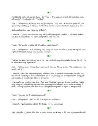 III.15
Tử nhập thái miếu, mỗi sự vấn. Hoặc viết: “Thục vị Trâu nhân chi tử tri lễ hồ, nhập thái miếu,
mỗi sự vấn” . Tử văn chi, viết: “Thị lễ dã”.
Dịch. – Khổng tử vào thái miếu, thấy việc gì cũng hỏi. Có kẻ bảo: “Ai bảo con người đất Trâu
(quê hương của Khổng tử ở Lỗ) ấy biết lễ. (Nếu biết thì sao) vào thái miếu, thấy gì cũng hỏi”.
Khổng tử hay đƣợc bảo: “Nhƣ vậy là lễ đấy”.
Chú thích. – Vô thái miếu thờ Chu công ở Lỗ, mà hỏi từng chút cho biết kĩ, đó là thái độ kính
cẩn, là lễ. Không xấu hổ hỏi ngƣời, cũng là lễ (khiêm tốn) nữa.
III.16
Tử viết: “Xạ bất chủ bì, vị lực bất đồng khoa, cổ chi đạo dã”.
Dịch. – Khổng tử nói: “Bắn (cốt trúng chứ) không cốt xuyên qua tấm da, vì sức không đều nhau
(nghĩa là không phải để đọ sức), đạo xưa như vậy”.
III.17
Tử Cống dục khứ Cáo (thời xƣa đọc là cốc) sóc chi khái (có ngƣời đọc là hí) dƣơng. Tử viết: “Tứ
dã, nhĩ ái kì dƣơng, ngã ái kì lễ”.
Dịch. – Tử Cống muốn bỏ việc dâng cừu trong lễ Cáo sóc. Khổng tử bảo: “Tứ, anh tiếc con cừu,
ta tiếc cuộc lễ”.
Chú thích. – Đời Chu, vào thu hay đông mỗi năm, thiên tử ban lịch năm sau cho chƣ hầu, vua
chƣ hầu cất vào trong tổ miếu, năm sau mới mở ra coi; cứ ngày sóc (mùng một) mỗi tháng giết
một con cừu để cúng tổ tiên. Lễ đó là lễ Cáo sóc.
Lễ xong rồi, vua mới họp triều. Vua Lỗ đã bỏ lễ đó từ lâu, không tới tổ miếu làm lễ mà có khi
ngày mùng một cũng không họp triều nữa; nhƣng ngƣời ta vẫn giết một con cừu để dâng ở tổ
miếu. Tử Cống muốn bỏ hình thức đó đi, Khổng tử muốn giữ lại để ngƣời ta đừng quên lễ.
III.18
Tử viết: “Sự quân tận lễ, nhân dĩ vi siểm dã”.
Dịch. – Khổng tử nói: “Thờ vua hết lễ thì người ta cho là nịnh”.
Chú thích. – Khổng tử than về thói đời thời đó coi vua không ra gì.
III.19
Định công vấn: “Quân sử thần, thần sự quân, nhƣ chi hà? Khổng tử đối viết: “Quân sử thần dĩ lễ,
 