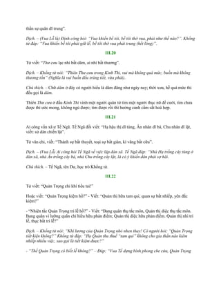 thần sự quân dĩ trung”.
Dịch. – (Vua Lỗ là) Định công hỏi: “Vua khiến bề tôi, bề tôi thờ vua, phải như thế nào?”. Khổng
tử đáp: “Vua khiến bề tôi phải giữ lễ, bề tôi thờ vua phải trung (hết lòng)”.
III.20
Tử viết: “Thư cưu lạc nhi bất dâm, ai nhi bất thƣơng”.
Dịch. – Khổng tử nói: “Thiên Thư cưu trong Kinh Thi, vui mà không quá mức, buồn mà không
thương tổn” (Nghĩa là vui buồn đều trúng tiết, vừa phải).
Chú thích. – Chữ dâm ở đây có ngƣời hiểu là dâm đãng nhƣ ngày nay; thời xƣa, hễ quá mức thì
đều gọi là dâm.
Thiên Thư cưu ở đầu Kinh Thi vinh một ngƣời quân tử tìm một ngƣời thục nữ để cƣới, tìm chƣa
đƣợc thì ƣớc mong, không ngủ đƣợc; tìm đƣợc rồi thì hƣởng cảnh cầm sắt hoà hợp.
III.21
Ai công vấn xã ƣ Tể Ngã. Tể Ngã đối viết: “Hạ hậu thị dĩ tùng, Ân nhân dĩ bá, Chu nhân dĩ lật,
viết: sử dân chiến lật”.
Tử văn chi, viết: “Thành sự bất thuyết, toại sự bất gián, kí vãng bất cữu”.
Dịch. – (Vua Lỗ) Ai công hỏi Tể Ngã về việc lập đàn xã. Tể Ngã đáp: “Nhà Hạ trồng cây tùng ở
đàn xã, nhà Ân trồng cây bá, nhà Chu trồng cây lật, là có ý khiến dân phải sợ hãi.
Chú thích. – Tể Ngã, tên Dƣ, học trò Khổng tử.
III.22
Tử viết: “Quản Trọng chi khí tiểu tai!”
Hoặc viết: “Quản Trọng kiệm hồ?” - Viết: “Quản thị hữu tam qui, quan sự bất nhiếp, yên đắc
kiệm?”
- “Nhiên tắc Quản Trọng tri lễ hồ?” - Viết: “Bang quân thụ tắc môn, Quản thị diệc thụ tắc môn.
Bang quân vi lƣỡng quân chi hiếu hữu phản điếm; Quản thị diệc hữu phản điếm. Quản thị nhi tri
lễ, thục bất tri lễ?”
Dịch. – Khổng tử nói: “Khí lương của Quản Trọng nhỏ nhen thay! Có người hỏi: “Quản Trọng
tiết kiện không?” Khổng tử đáp: “Họ Quản thu thuế “tam qui” không cho gia thần nào kiêm
nhiếp nhiều việc, sao gọi là tiết kiệm được?”
- “Thế Quản Trọng có biết lễ không?” – Đáp: “Vua Tề dựng bình phong che cửa, Quản Trọng
 