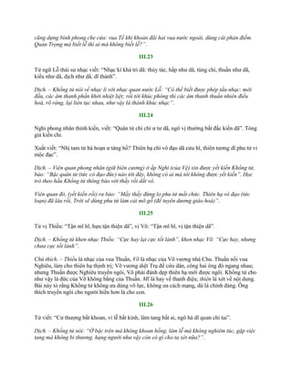 cũng dựng bình phong che cửa: vua Tề khi khoản đãi hai vua nước ngoài, dùng cái phản điếm.
Quản Trọng mà biết lễ thì ai mà không biết lễ?”.
III.23
Tử ngữ Lỗ thái sƣ nhạc viết: “Nhạc kì khả tri dã: thủy tác, hấp nhƣ dã, túng chi, thuần nhƣ dã,
kiểu nhƣ dã, dịch nhƣ dã, dĩ thành”.
Dịch. – Khổng tử nói về nhạc lí với nhạc quan nước Lỗ: “Có thể biết được phép tấu nhạc: mới
đầu, các âm thanh phấn khởi nhiệt liệt; rồi tới khúc phóng thì các âm thanh thuần nhiên điều
hoà, rõ ràng, lại liên tục nhau, như vậy là thành khúc nhạc”.
III.24
Nghi phong nhân thỉnh kiến, viết: “Quân tử chi chí ƣ tƣ dã, ngô vị thƣờng bất đắc kiến dã”. Tòng
giả kiến chi.
Xuất viết: “Nhị tam tử hà hoạn ƣ táng hồ? Thiên hạ chi vô đạo dã cửu hĩ, thiên tƣơng dĩ phu tử vi
mộc đạc”.
Dịch. – Viên quan phong nhân (giữ biên cương) ở ấp Nghi (của Vệ) xin được yết kiến Khổng tử,
bảo: “Bậc quân tử (tức có đạo đức) nào tới đây, không có ai mà tôi không được yết kiến”. Học
trò theo hầu Khổng tử thông báo với thầy rồi dắt vô.
Viên quan đó, (yết kiến rồi) ra bảo: “Mấy thầy đừng lo phu tử mất chức. Thiên hạ vô đạo (tức
loạn) đã lâu rồi, Trời sẽ dùng phu tử làm cái mõ gỗ (để tuyên dương giáo hoá)”.
III.25
Tử vị Thiều: “Tận mĩ hĩ, hựu tận thiện dã”, vị Võ: “Tận mĩ hĩ, vị tận thiện dã”.
Dịch. – Khổng tử khen nhạc Thiều: “Cực hay lại cực tốt lành”, khen nhạc Võ: “Cực hay, nhưng
chưa cực tốt lành”.
Chú thích. – Thiều là nhạc của vua Thuấn, Võ là nhạc của Võ vƣơng nhà Chu. Thuấn nối vua
Nghiêu, làm cho thiên hạ thịnh trị; Võ vƣơng diệt Trụ để cứu dân, công hai ông đó ngang nhau;
nhƣng Thuấn đƣợc Nghiêu truyền ngôi, Võ phải đánh dẹp thiên hạ mới đƣợc ngôi. Khổng tử cho
nhƣ vậy là đức của Võ không bằng của Thuấn. Mĩ là hay về thanh điệu; thiện là xét về nội dung.
Bài này tỏ rằng Khổng tử không ƣa dùng võ lực, không ƣa cách mạng, dù là chính đáng. Ông
thích truyền ngôi cho ngƣời hiền hơn là cho con.
III.26
Tử viết: “Cƣ thƣợng bất khoan, vi lễ bất kính, lâm tang bất ai, ngô hà dĩ quan chi tai”.
Dịch. – Khổng tử nói: “Ở bậc trên mà không khoan hồng, làm lễ mà không nghiêm túc, gặp việc
tang mà không bi thương, hạng người như vậy còn có gì cho ta xét nữa?”.
 